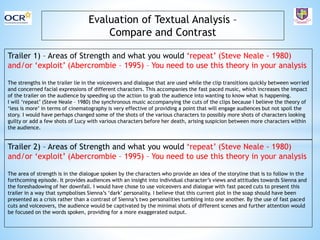 Evaluation of Textual Analysis –
Compare and Contrast
Trailer 1) – Areas of Strength and what you would ‘repeat’ (Steve Neale - 1980)
and/or ‘exploit’ (Abercrombie – 1995) – You need to use this theory in your analysis
The strengths in the trailer lie in the voiceovers and dialogue that are used while the clip transitions quickly between worried
and concerned facial expressions of different characters. This accompanies the fast paced music, which increases the impact
of the trailer on the audience by speeding up the action to grab the audience into wanting to know what is happening.
I will ‘repeat’ (Steve Neale – 1980) the synchronous music accompanying the cuts of the clips because I believe the theory of
‘less is more’ in terms of cinematography is very effective of providing a point that will engage audiences but not spoil the
story. I would have perhaps changed some of the shots of the various characters to possibly more shots of characters looking
guilty or add a few shots of Lucy with various characters before her death, arising suspicion between more characters within
the audience.
Trailer 2) – Areas of Strength and what you would ‘repeat’ (Steve Neale - 1980)
and/or ‘exploit’ (Abercrombie – 1995) – You need to use this theory in your analysis
The area of strength is in the dialogue spoken by the characters who provide an idea of the storyline that is to follow in the
forthcoming episode. It provides audiences with an insight into individual character’s views and attitudes towards Sienna and
the foreshadowing of her downfall. I would have chose to use voiceovers and dialogue with fast paced cuts to present this
trailer in a way that sympbolises Sienna’s ‘dark’ personality. I believe that this current plot in the soap should have been
presented as a crisis rather than a contrast of Sienna’s two personalities tumbling into one another. By the use of fast paced
cuts and voiceovers, the audience would be captivated by the minimal shots of different scenes and further attention would
be focused on the words spoken, providing for a more exaggerated output.
 