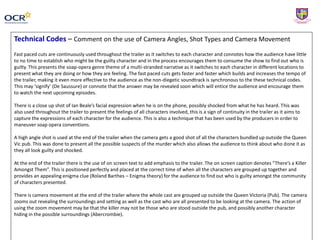 Technical Codes – Comment on the use of Camera Angles, Shot Types and Camera Movement
Fast paced cuts are continuously used throughout the trailer as it switches to each character and connotes how the audience have little
to no time to establish who might be the guilty character and in the process encourages them to consume the show to find out who is
guilty. This presents the soap-opera genre theme of a multi-stranded narrative as it switches to each character in different locations to
present what they are doing or how they are feeling. The fast paced cuts gets faster and faster which builds and increases the tempo of
the trailer, making it even more effective to the audience as the non-diegetic soundtrack is synchronous to the these technical codes.
This may ‘signify’ (De Saussure) or connote that the answer may be revealed soon which will entice the audience and encourage them
to watch the next upcoming episodes.
There is a close up shot of Ian Beale’s facial expression when he is on the phone, possibly shocked from what he has heard. This was
also used throughout the trailer to present the feelings of all characters involved, this is a sign of continuity in the trailer as it aims to
capture the expressions of each character for the audience. This is also a technique that has been used by the producers in order to
maneuver soap opera conventions.
A high angle shot is used at the end of the trailer when the camera gets a good shot of all the characters bundled up outside the Queen
Vic pub. This was done to present all the possible suspects of the murder which also allows the audience to think about who done it as
they all look guilty and shocked.
At the end of the trailer there is the use of on screen text to add emphasis to the trailer. The on screen caption denotes “There’s a Killer
Amongst Them”. This is positioned perfectly and placed at the correct time of when all the characters are grouped up together and
provides an appealing enigma clue (Roland Barthes – Enigma theory) for the audience to find out who is guilty amongst the community
of characters presented.
There is camera movement at the end of the trailer where the whole cast are grouped up outside the Queen Victoria (Pub). The camera
zooms out revealing the surroundings and setting as well as the cast who are all presented to be looking at the camera. The action of
using the zoom movement may be that the killer may not be those who are stood outside the pub, and possibly another character
hiding in the possible surroundings (Abercrombie).
 