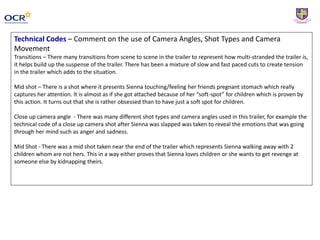 Technical Codes – Comment on the use of Camera Angles, Shot Types and Camera
Movement
Transitions – There many transitions from scene to scene in the trailer to represent how multi-stranded the trailer is,
it helps build up the suspense of the trailer. There has been a mixture of slow and fast paced cuts to create tension
in the trailer which adds to the situation.
Mid shot – There is a shot where it presents Sienna touching/feeling her friends pregnant stomach which really
captures her attention. It is almost as if she got attached because of her “soft-spot” for children which is proven by
this action. It turns out that she is rather obsessed than to have just a soft spot for children.
Close up camera angle - There was many different shot types and camera angles used in this trailer, for example the
technical code of a close up camera shot after Sienna was slapped was taken to reveal the emotions that was going
through her mind such as anger and sadness.
Mid Shot - There was a mid shot taken near the end of the trailer which represents Sienna walking away with 2
children whom are not hers. This in a way either proves that Sienna loves children or she wants to get revenge at
someone else by kidnapping theirs.
 
