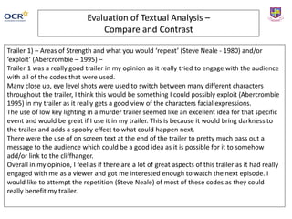 Evaluation of Textual Analysis –
Compare and Contrast
Trailer 1) – Areas of Strength and what you would ‘repeat’ (Steve Neale - 1980) and/or
‘exploit’ (Abercrombie – 1995) –
Trailer 1 was a really good trailer in my opinion as it really tried to engage with the audience
with all of the codes that were used.
Many close up, eye level shots were used to switch between many different characters
throughout the trailer, I think this would be something I could possibly exploit (Abercrombie
1995) in my trailer as it really gets a good view of the characters facial expressions.
The use of low key lighting in a murder trailer seemed like an excellent idea for that specific
event and would be great if I use it in my trailer. This is because it would bring darkness to
the trailer and adds a spooky effect to what could happen next.
There were the use of on screen text at the end of the trailer to pretty much pass out a
message to the audience which could be a good idea as it is possible for it to somehow
add/or link to the cliffhanger.
Overall in my opinion, I feel as if there are a lot of great aspects of this trailer as it had really
engaged with me as a viewer and got me interested enough to watch the next episode. I
would like to attempt the repetition (Steve Neale) of most of these codes as they could
really benefit my trailer.
 