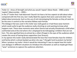 Trailer 2) – Areas of Strength and what you would ‘repeat’ (Steve Neale - 1980) and/or
‘exploit’ (Abercrombie – 1995) –
In the 2nd trailer that I had observed I found it to have a lot less aspects to talk about when
compared with the first one, but I really liked the aspects that were used and what I had
talked about previously. Such as the use of anti-stereotyping the females as they all seem to
be the ones in control as the narrative follows each female.
The dialogue that was used in this trailer was really good as it had those wow moment
which could useful to get the audience really clinching on and wanting to know what
happens next. These wow moments were when Sienna had actually threatened a child when
confronted and at the end where she is displayed to be kidnapping 2 children that are not
hers. This also signified Siena to almost be a villain (Propp) in the eyes of the audience which
creates the sense of having binary opposition (Levi Strauss).
In my opinion this trailer really demonstrated the love that most females have for children
and family which is almost backed up when she says “I thought hard to protect my family”.
When I produce my trailer I think it would be interesting if I was to repeat how this trailer
uses dialogue in different situations to introduce the characters as well as maybe get those
“wow” sentences to capture the audiences attention.
 