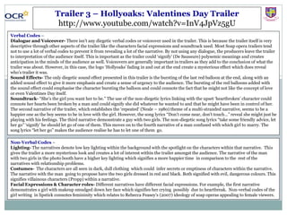 Trailer 3 – Hollyoaks: Valentines Day Trailer
http://www.youtube.com/watch?v=InV4JpVz5gU
Verbal Codes –
Dialogue and Voiceover- There isn’t any diegetic verbal codes or voiceover used in the trailer. This is because the trailer itself is very
descriptive through other aspects of the trailer like the characters facial expressions and soundtrack used. Most Soap opera trailers tend
not to use a lot of verbal codes to prevent it from revealing a lot of the narrative. By not using any dialogue, the producers leave the trailer
to interpretation of the audience itself. This is important as the trailer could ‘signify’ (De Saussure) polysemic meanings and creates
anticipation in the minds of the audience as well. Voiceovers are generally important in trailers as they add to the conclusion of what the
trailer was about. However, in this case, the logo ‘Hollyoaks’ fading in and out at the end create a mysterious effect which does reveal
who’s trailer it was.
Sound Effects- The only diegetic sound effect presented in this trailer is the bursting of the last red balloon at the end, along with an
added sound effect to give it more emphasis and create a sense of urgency to the audience. The bursting of the red balloons added with
the sound effect could emphasise the character bursting the balloon and could connote the fact that he might not like the concept of love
or even Valentines Day itself.
Soundtrack- “She’s the girl you want her to be.” The use of the non-diegetic lyrics linking with the upset ‘heartbroken’ character could
connote her hearts been broken by a man and could signify she did whatever he wanted to and that he might have been in control of her.
The second narrative of the trailer, which establishes the ‘repeated’ (Neale – 1980) theme of a multi-stranded narrative, seems to be a
happier one as the boy seems to be in love with the girl. However, the song lyrics “Don’t come near, don’t touch…” reveal she might just be
playing with his feelings. The third narrative demonstrate a guy with two girls. The non-diegetic song lyrics “take some friendly advice, let
her go” ‘signify’ he should let go of one of them. This moves on to the fourth narrative of a man confused with which girl to marry. The
song lyrics “let her go” makes the audience realise he has to let one of them go.
Non-Verbal Codes –
Lighting- The narratives denote low key lighting within the background with the spotlight on the characters within that narrative. This
gives the trailer a more mysterious look and creates a lot of interest within the trailer amongst the audience. The narrative of the man
with two girls in the photo booth have a higher key lighting which signifies a more happier time in comparison to the rest of the
narratives with relationship problems.
Costumes- The characters are all seen in dark, dull clothing which could infer secrets or emptiness of characters within the narrative.
The narrative with the man going to propose have the two girls dressed in red and black. Both signified with evil, dangerous colours. This
signifies villainous characters (Propp) within a narrative.
Facial Expressions & Character roles- Different narratives have different facial expressions. For example, the first narrative
demonstrates a girl with makeup smudged down her face which signifies her crying possibly due to heartbreak. Non-verbal codes of the
girl writing in lipstick connotes femininity which relates to Rebecca Feasey’s (2007) ideology of soap operas appealing to female viewers.
 