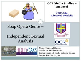 Soap Opera Genre –
Independent Textual
Analysis
Name: Hannah D’Souza
Candidate Number: 6827
Center Name: St. Paul’s Catholic College
Center Number: 64770
OCR Media Studies –
A2 Level
Unit G324:
Advanced Portfolio
 