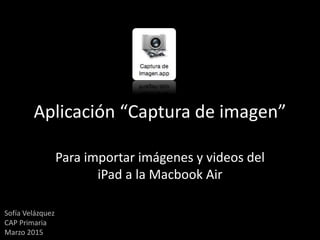 Aplicación “Captura de imagen”
Para importar imágenes y videos del
iPad a la Macbook Air
Sofía Velázquez
CAP Primaria
Marzo 2015
 