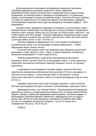 До функціональних повноважень облводресурсів відноситься виконання
«Програми державного моніторингу довкілля» в частині здійснення
Держводагентством України контролю якості поверхневих вод за гідрохімічними
показниками. На території області проводяться спостереження у 14 визначених
створах, які розташовані на річках та водоймах області. Протягом 2014 року відібрано
111 проб для гідрохімічних та 31 проба для радіологічних досліджень, проведено
3219 вимірювань показників якості води при доведеному плановому завДанні - 3074
вимірювання.
За результатами проведених вимірювань встановлено, що річки області мають
природну високу мінералізацію, яка збільшується із півночі на південь. Середньорічні
значення сухого залишку сягають від 231,33 мг/дм3 до 1036,67мг/дм3, жорсткості - від
5,48мг-екв/дм3 до 8,30 мг-екв/дм3. Сприяють підвищенню мінералізації скиди у водні
об’єкти кар’єрних та шахтних вод, які мають значний вміст солей і яких було скинуто
у 2014 році майже 10 млн. м куб - 9,94 млн. м3.
Значення коефіцієнту забрудненості (К3) у всіх створах спостереження
коливається від 1,06 до 1,24, що відповідає за рівнем забрудненості - слабко
забрудненим водам (умовно чистим).
За екологічною оцінкою якості вод поверхневі води забруднені органічними
речовинами. їх вміст зростає в липні - серпні, в період підвищення температури,
збільшення випаровування та малої водності річок
В Кіровоградській області гідрогеолого-меліоративному моніторингу
зрошуваних земель підлягає 40,69 тис.га меліорованих земель, а також щорічно до
планів робіт включаються обстеження територій населених пунктів, які зазнають
підтоплення.
У відповідності до встановлених планових завдань протягом 2014 року
гідрогеолого-меліоративним обстеженням були охоплені 27,9 тис.га зрошуваних та
прилеглих до них земель, а також виконано робіт по обстеженню та оцінці
підтоплення територій 23 населених пунктів та сільськогосподарських угідь на площі
5,9 тис.га.
Проведено визначення якості води 48 джерел зрошення, з яких на протязі
2014 року було відібрано 90 проб та виконано 1350 вимірювань показників її якості.
Держводагентством, а на території області - Кіровоградським облводресурсів
здійснюється контроль за надходженнями орендної плати за оренду водних об’єктів.
Завдяки співпраці з районними державними адміністраціями, сільськими радами та
безпосередньо водокористувачами забезпечено надходження плати за надані в
оренду водні об’єкти за кодом бюджетної класифікації 22120000 в обсязі 588,2
тис.грн, які спрямовано до обласного бюджету , що на 7% більше ніж у
попередньому 2013 році - 551,8 тис.грн.
Слайд 6
 