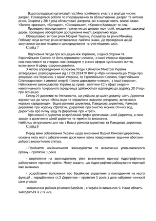 Водогосподарські організації постійно приймають участь в акції до чистих
джерел. Проводяться роботи по упорядкуванню та облаштуванню джерел та витоків
річок. Зокрема у 2014 році облаштовані джерела, які в народі мають власні назви:
«Зелена криниця», «Холодок», «Синицівське», «Кривого Криниця» та інші.
Проведено впорядкування прилеглих до джерел територій, висаджені саджанці
дерев, проведено лабораторні дослідження якості джерельної води.
Облаштовано витоки річок Мокрий Ташлик, Лозуватка та річки Мамайка.
Поблизу місця витоку річок встановлено пам’ятні знаки. До проведення акцій
залучалися органи місцевого самоврядування та учні місцевих шкіл.
Слайд 7
Підписання Угоди про асоціацію між Україною, з однієї сторони та
Європейським Союзом та його державами-членами, з іншої сторони відкриває
нові можливості та створює нові стандарти у різних сферах суспільного життя,
включаючи й сферу охорони довкілля.
З метою впровадження положень Угоди Кабінетом Міністрів України
затверджено розпорядження від 17.09.2014 № 847-р «Про імплементацію Угоди про
асоціацію між Україною, з однієї сторони, та Європейським Союзом, Європейським
Співтовариством з атомної енергії і їхніми державами-членами, з іншої сторони».
Наближення законодавства України до права і політики ЄС у сфері охорони
навколишнього природного середовища здійснюється відповідно до додатку ЗО Угоди
про асоціацію.
Серед 29 директив та Регламентів, що увійшли до цього додатку шість Директив
відноситься до галузі «Якісь води та управління водними ресурсами, включаючи
морське середовище»: Водна рамкова директива, Паводкова директива, Рамкова
директива про морську стратегію, Директива про очистку міських стічних вод,
Директива про питну воду та Директива про нітрати.
Про кожній з директив розроблений графік досягнення цілей Директив, а саме
заходи з досягнення цілей директив та терміни їх виконання.
Найбільш актуальними для нас є Водна рамкова директива та Паводкова директива.
Слайд 8
Перед вами зобовязання України щодо виконання Водної Рамкової директиви,
основна мета якої є забезпечнння досягнення всіма поверхневими водними обєктами
доброго екологічного статусу.
- Прийняття національного законодавства та визначення уповноваженого
органу - протягом 3 років
- закріплення на законодавчому рівні визначення одиниці гідрографічного
районування території країни. Можу сказати, що гідрографічне районування території
вже виконано
- розроблення положення про басейнове управління з покладенням на нього
функцій , передбачених ст.З Директиви - протягом 3 років з дати набрання чинності
цією угодою
-визначення районів річкових басейнів , в Україні їх визначено 9. Наша область
знаходиться в 2 із них.
 