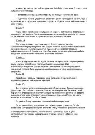 - аналіз характеристик районів річкових басейнів - протягом 6 років з дати
набрання чинності угоди
- запровадження програм моніторингу якості води - протягом 6 років
- Підготовка планів управління басейнами річок, проведення консультацій з
громадсткістю та публікація цих планів - протягом 10 років з дати набрання чинності
цією Угодою.
Слайд 9
Перші кроки по наближенню управління водними ресурсами за європейським
принципом уже зроблені. Зокрема впроваджується управління водними ресурсами
за басейновим принципом. В Україні визначено 9 річкових басейнів
Слайд 10
Підготовлено проект внесення змін до Водного кодексу України
Законопроектом врегульовуються такі основні питання як визначення басейнового
принципу управління, запроваджується гідрографічне і водогосподарське
районування території України для розробки планів управління річкових басейнів,
вводиться поняття «План управління річковим басейном»
Слайд 11
Наказом Держводагентства від 06 березня 2015 року №26 створено робочу
групу з питань розроблення пропозицій щодо імплементації ВРД.
Наразі відпрацьовуються основні терміни і визначення. Після їх опрацювання
зазначений глосарій буде розміщено для обговорення з усіма заінтересованими
сторонами.
Слайд 12
Розроблено методику гідрографічного районування територій, схему
водогосподарського районування територій .
Слайд 13.
Інструментом досягнення екологічних цілей, визначених Водною рамковою
Директивою Європейського союзу є План Управління річковим басейном., який
передбачає впровадження програми заходів спрямованих на досягнення доброго
екологічного та хімічного статусу кожного водного тіла, або об’єкта, які мають
вплив на якість води в басейні вцілому.
Структура Плану управління річковим басейном перед вами.
За підтримки Шведського агентства з міжнародного розвитку в басейні
Південного Бугу розроблені окремі елементи Плану управління річковим басейном.
І на завершення хочу сказати, що фактично з 1 листопада 2014 р. уже
здійснюється тимчасове застосування Угоди до моменту набрання нею
чинності.
 