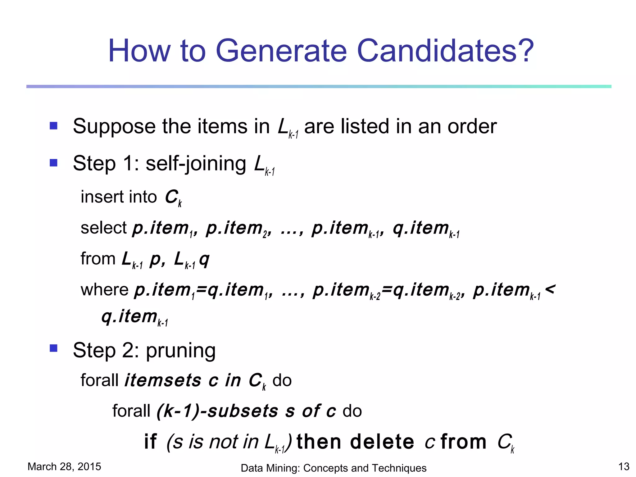 March 28, 2015 Data Mining: Concepts and Techniques 13
How to Generate Candidates?
 Suppose the items in Lk-1 are listed in an order
 Step 1: self-joining Lk-1
insert into Ck
select p.item1, p.item2, …, p.itemk-1, q.itemk-1
from Lk-1 p, Lk-1 q
where p.item1=q.item1, …, p.itemk-2=q.itemk-2, p.itemk-1 <
q.itemk-1
 Step 2: pruning
forall itemsets c in Ck do
forall (k-1)-subsets s of c do
if (s is not in Lk-1) then delete c from Ck
 