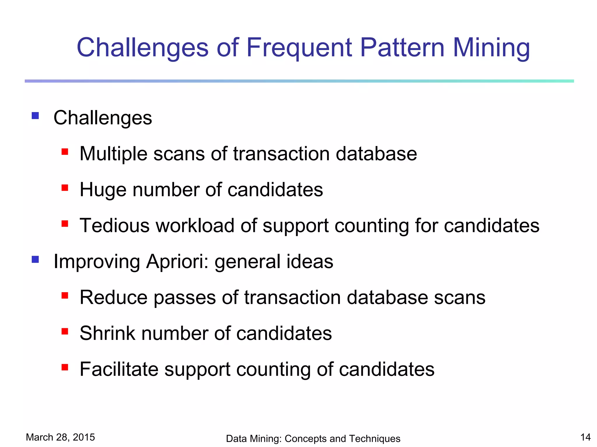 March 28, 2015 Data Mining: Concepts and Techniques 14
Challenges of Frequent Pattern Mining
 Challenges
 Multiple scans of transaction database
 Huge number of candidates
 Tedious workload of support counting for candidates
 Improving Apriori: general ideas
 Reduce passes of transaction database scans
 Shrink number of candidates
 Facilitate support counting of candidates
 