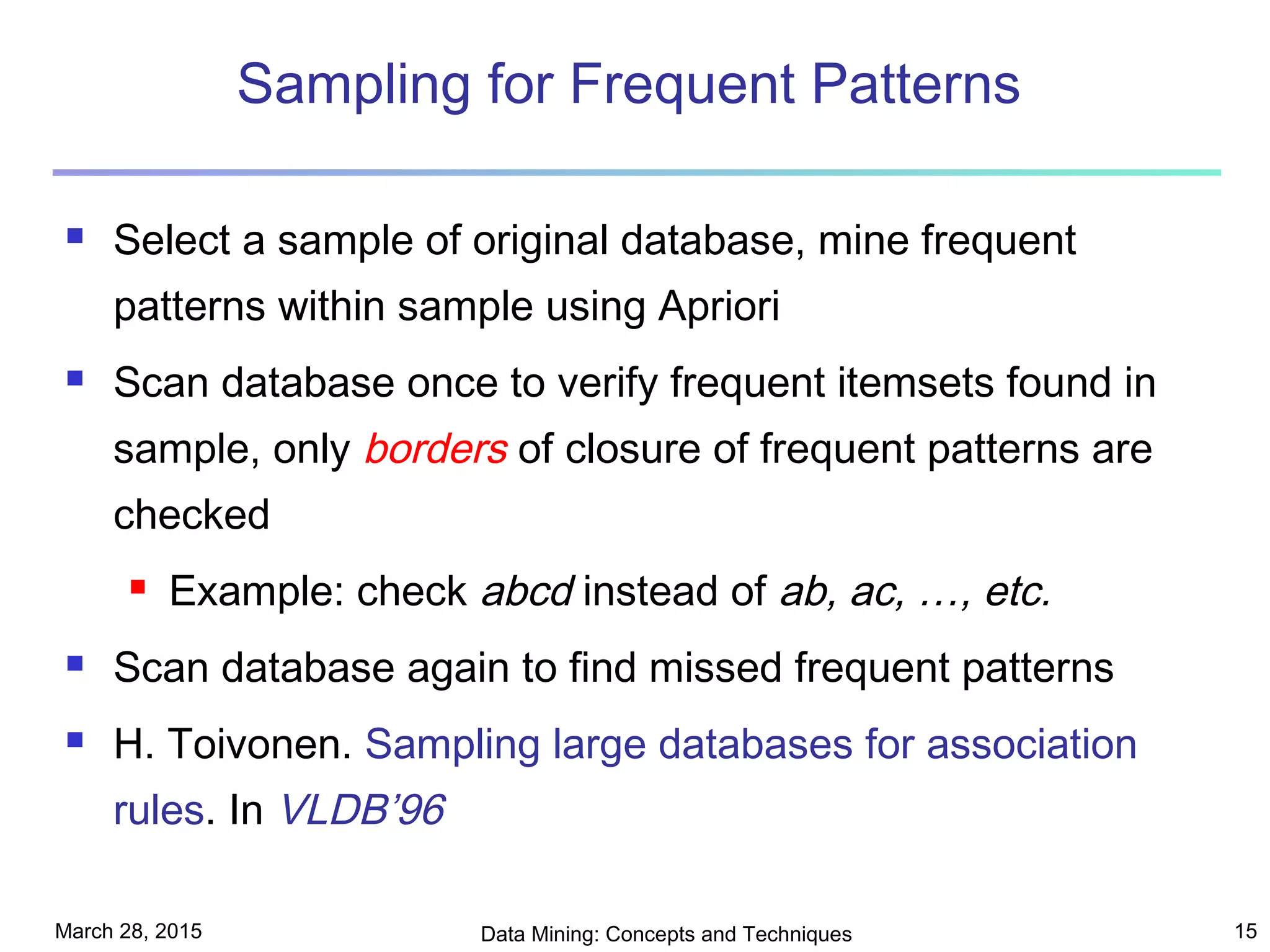 March 28, 2015 Data Mining: Concepts and Techniques 15
Sampling for Frequent Patterns
 Select a sample of original database, mine frequent
patterns within sample using Apriori
 Scan database once to verify frequent itemsets found in
sample, only borders of closure of frequent patterns are
checked
 Example: check abcd instead of ab, ac, …, etc.
 Scan database again to find missed frequent patterns
 H. Toivonen. Sampling large databases for association
rules. In VLDB’96
 