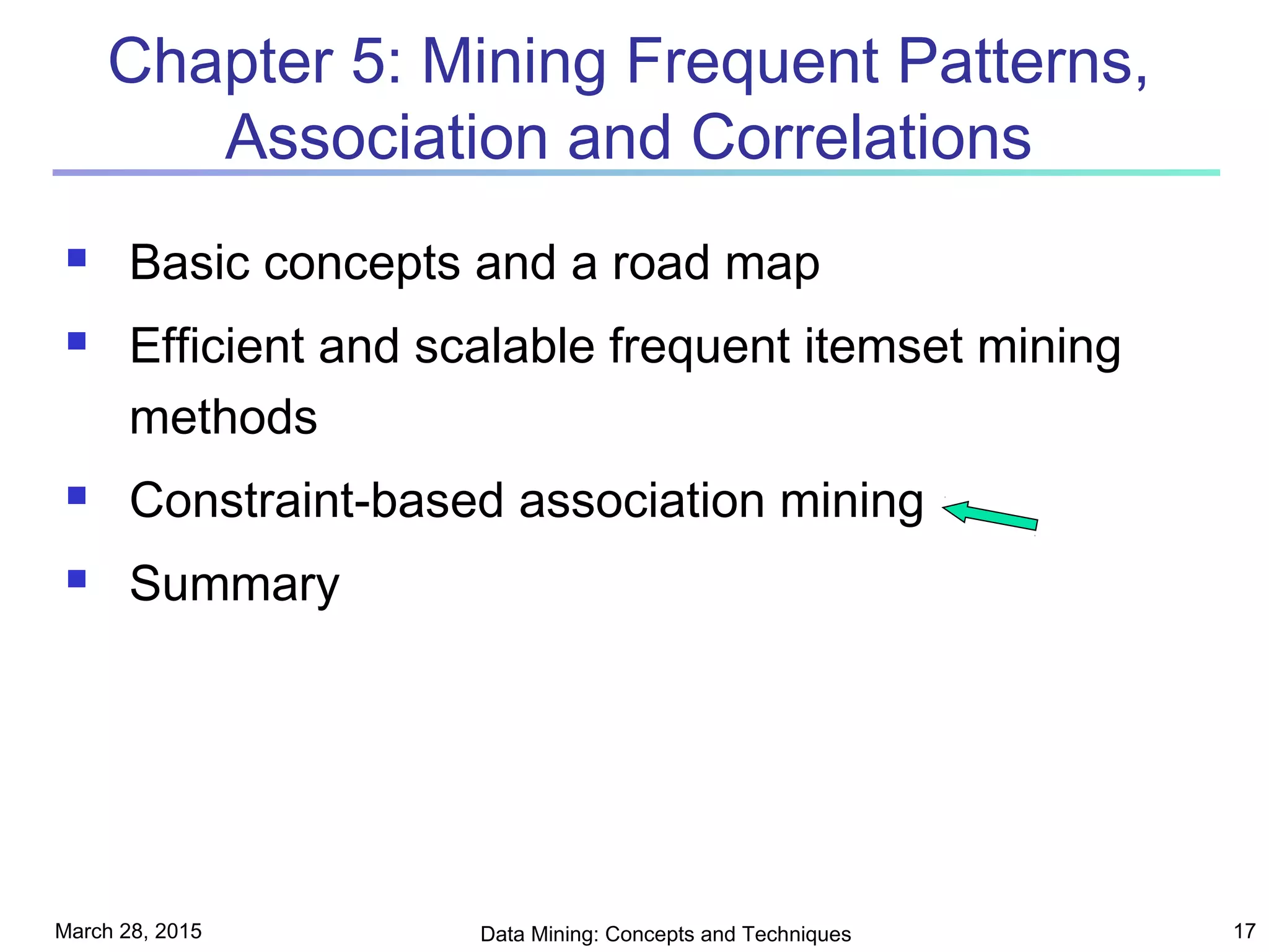 March 28, 2015 Data Mining: Concepts and Techniques 17
Chapter 5: Mining Frequent Patterns,
Association and Correlations
 Basic concepts and a road map
 Efficient and scalable frequent itemset mining
methods
 Constraint-based association mining
 Summary
 