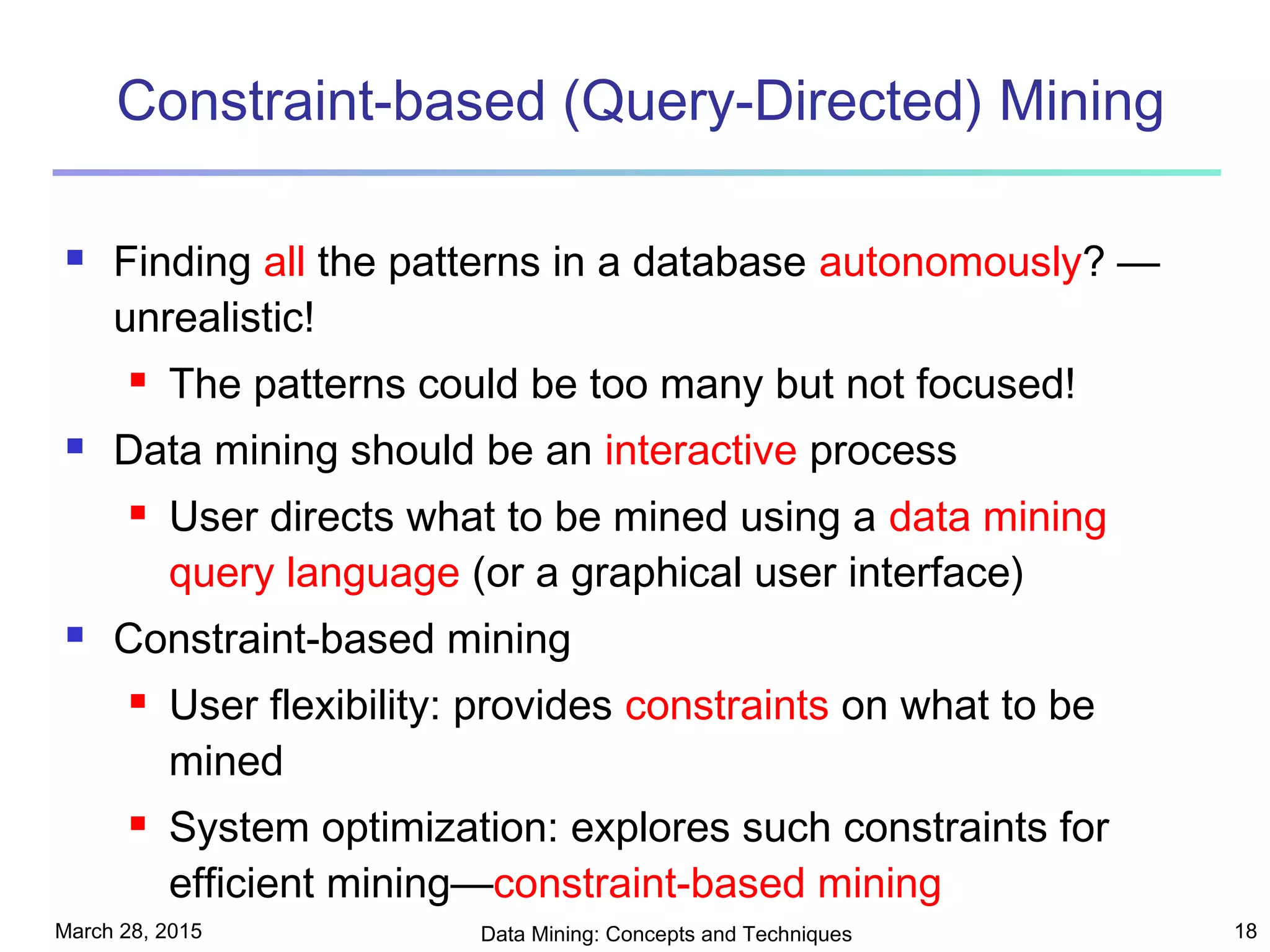 March 28, 2015 Data Mining: Concepts and Techniques 18
Constraint-based (Query-Directed) Mining
 Finding all the patterns in a database autonomously? —
unrealistic!
 The patterns could be too many but not focused!
 Data mining should be an interactive process
 User directs what to be mined using a data mining
query language (or a graphical user interface)
 Constraint-based mining
 User flexibility: provides constraints on what to be
mined
 System optimization: explores such constraints for
efficient mining—constraint-based mining
 