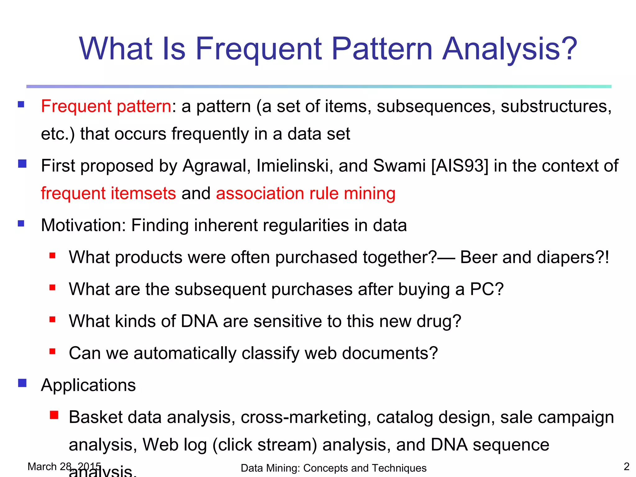 March 28, 2015 Data Mining: Concepts and Techniques 2
What Is Frequent Pattern Analysis?
 Frequent pattern: a pattern (a set of items, subsequences, substructures,
etc.) that occurs frequently in a data set
 First proposed by Agrawal, Imielinski, and Swami [AIS93] in the context of
frequent itemsets and association rule mining
 Motivation: Finding inherent regularities in data
 What products were often purchased together?— Beer and diapers?!
 What are the subsequent purchases after buying a PC?
 What kinds of DNA are sensitive to this new drug?
 Can we automatically classify web documents?
 Applications
 Basket data analysis, cross-marketing, catalog design, sale campaign
analysis, Web log (click stream) analysis, and DNA sequence
 