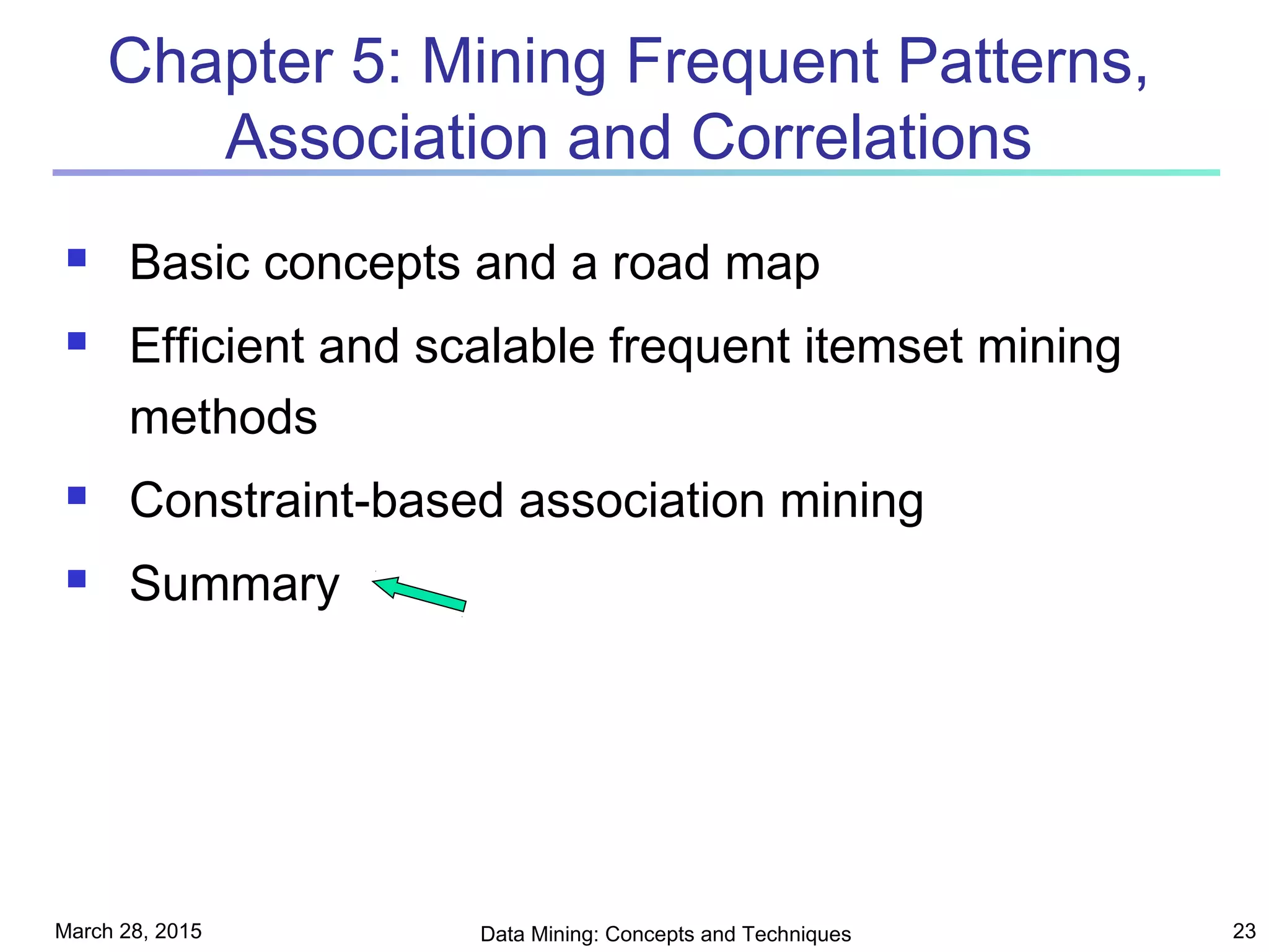 March 28, 2015 Data Mining: Concepts and Techniques 23
Chapter 5: Mining Frequent Patterns,
Association and Correlations
 Basic concepts and a road map
 Efficient and scalable frequent itemset mining
methods
 Constraint-based association mining
 Summary
 