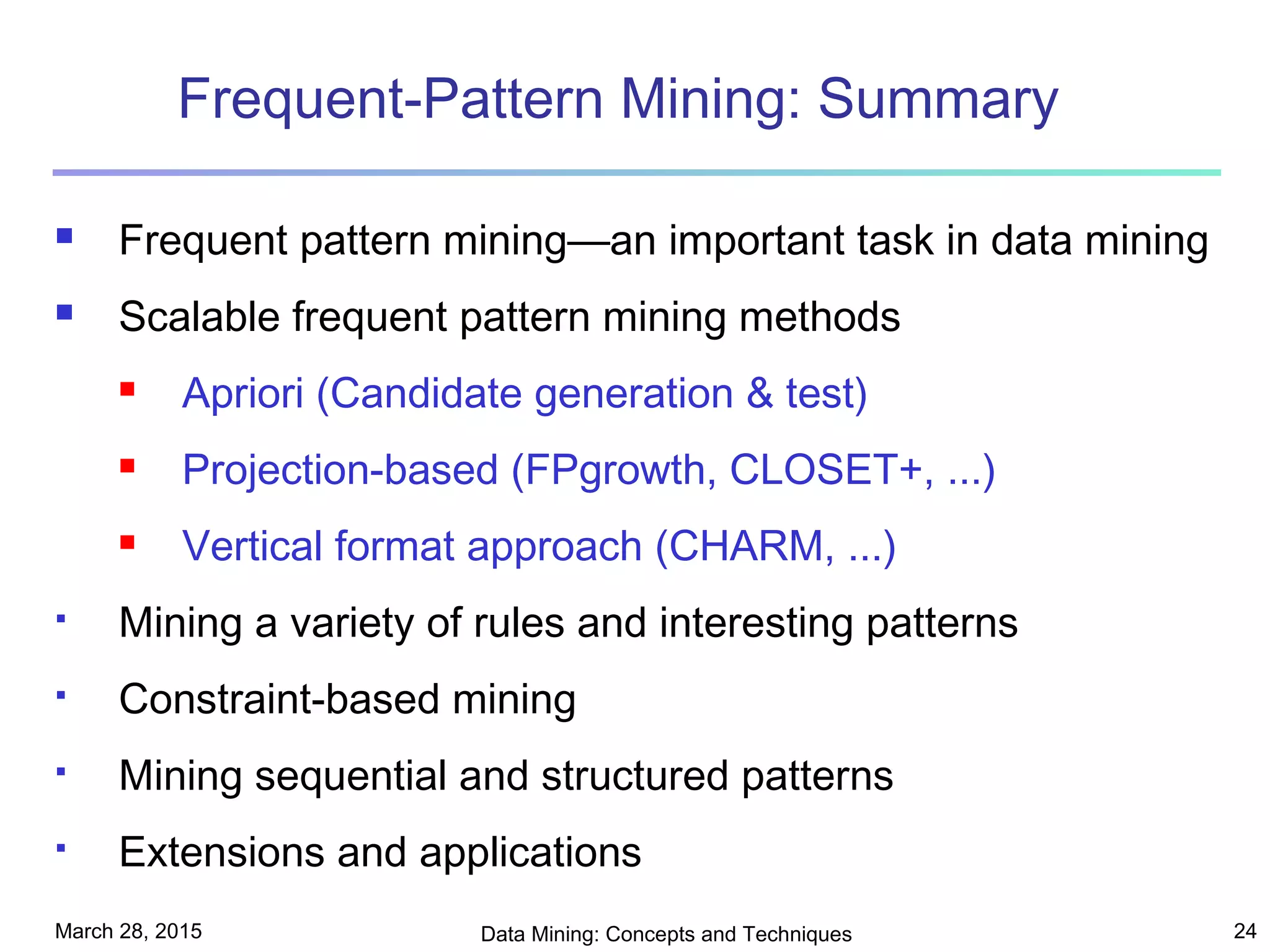 March 28, 2015 Data Mining: Concepts and Techniques 24
Frequent-Pattern Mining: Summary
 Frequent pattern mining—an important task in data mining
 Scalable frequent pattern mining methods
 Apriori (Candidate generation & test)
 Projection-based (FPgrowth, CLOSET+, ...)
 Vertical format approach (CHARM, ...)
 Mining a variety of rules and interesting patterns
 Constraint-based mining
 Mining sequential and structured patterns
 Extensions and applications
 
