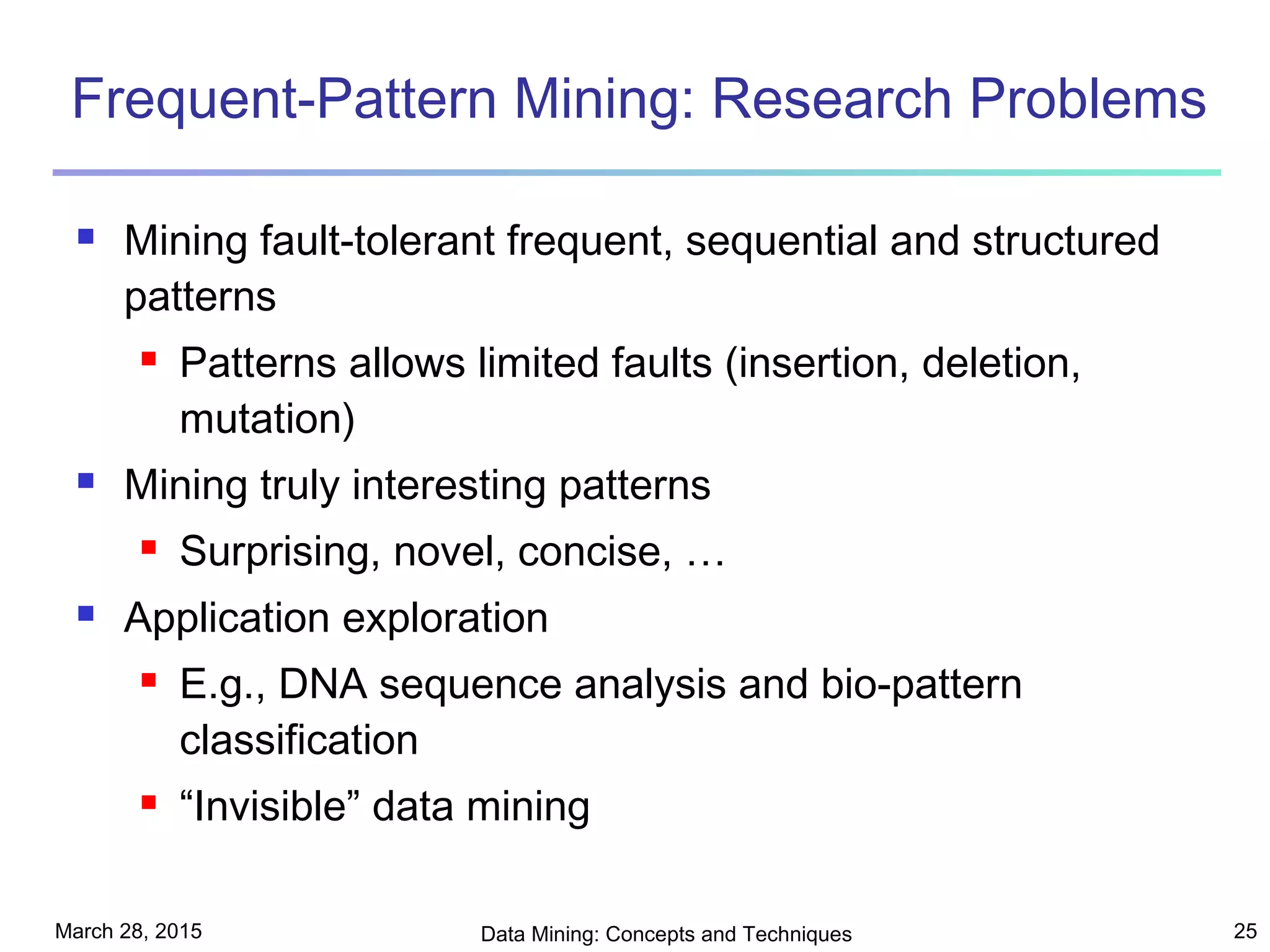 March 28, 2015 Data Mining: Concepts and Techniques 25
Frequent-Pattern Mining: Research Problems
 Mining fault-tolerant frequent, sequential and structured
patterns
 Patterns allows limited faults (insertion, deletion,
mutation)
 Mining truly interesting patterns
 Surprising, novel, concise, …
 Application exploration
 E.g., DNA sequence analysis and bio-pattern
classification
 “Invisible” data mining
 