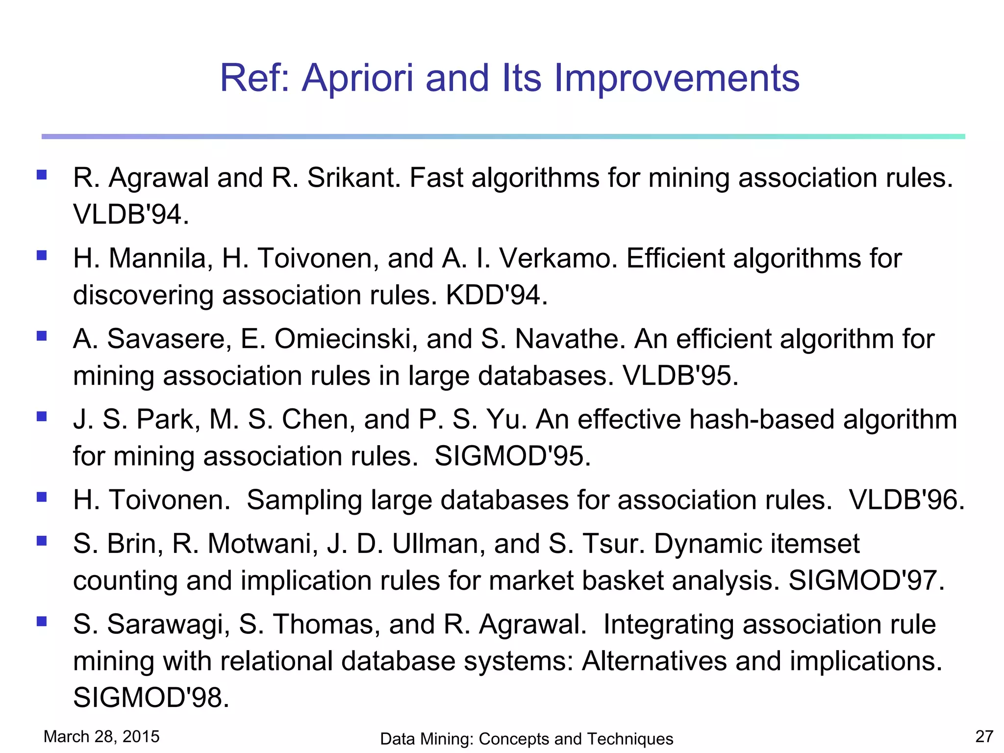 March 28, 2015 Data Mining: Concepts and Techniques 27
Ref: Apriori and Its Improvements
 R. Agrawal and R. Srikant. Fast algorithms for mining association rules.
VLDB'94.
 H. Mannila, H. Toivonen, and A. I. Verkamo. Efficient algorithms for
discovering association rules. KDD'94.
 A. Savasere, E. Omiecinski, and S. Navathe. An efficient algorithm for
mining association rules in large databases. VLDB'95.
 J. S. Park, M. S. Chen, and P. S. Yu. An effective hash-based algorithm
for mining association rules. SIGMOD'95.
 H. Toivonen. Sampling large databases for association rules. VLDB'96.
 S. Brin, R. Motwani, J. D. Ullman, and S. Tsur. Dynamic itemset
counting and implication rules for market basket analysis. SIGMOD'97.
 S. Sarawagi, S. Thomas, and R. Agrawal. Integrating association rule
mining with relational database systems: Alternatives and implications.
SIGMOD'98.
 