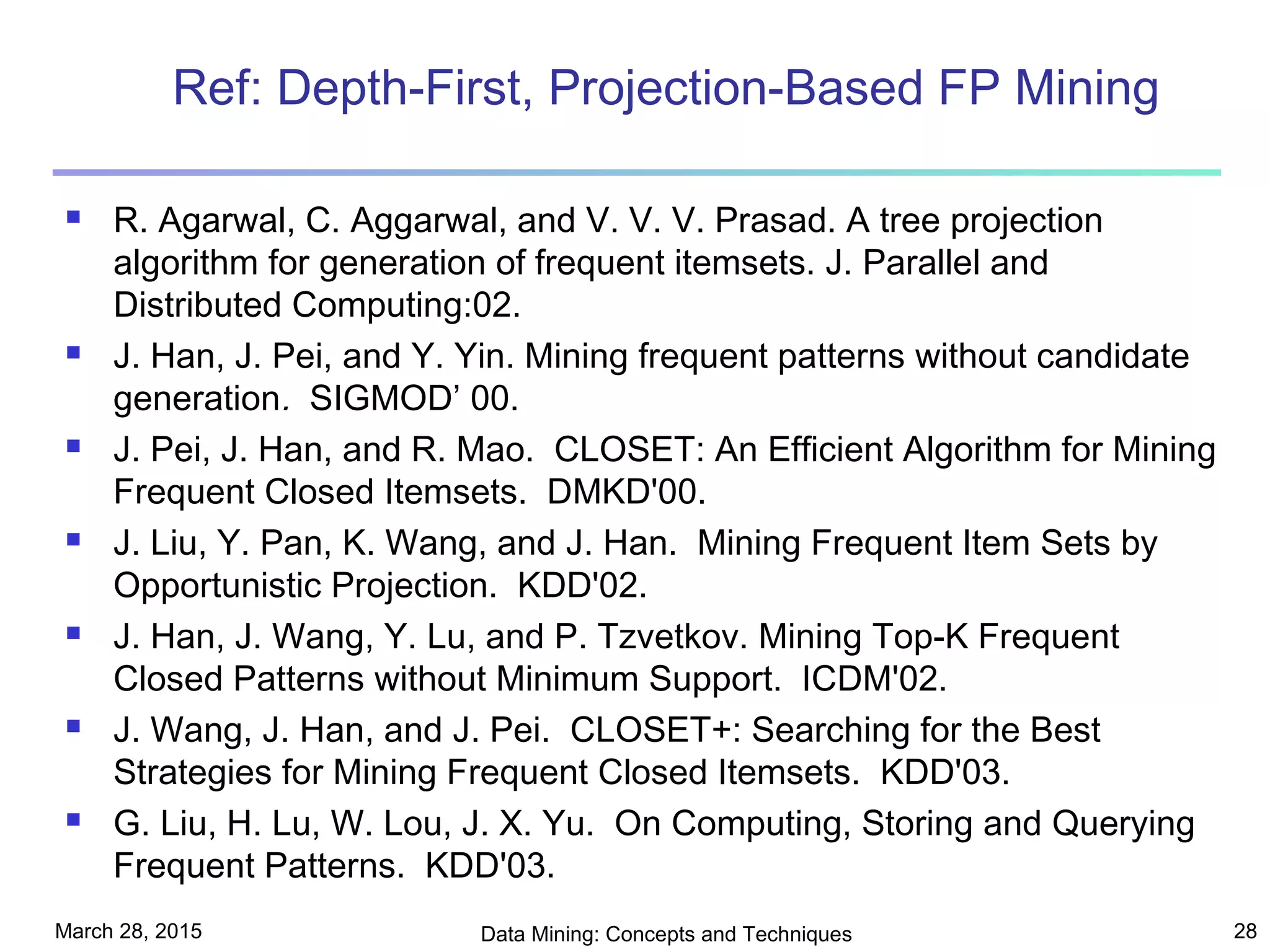 March 28, 2015 Data Mining: Concepts and Techniques 28
Ref: Depth-First, Projection-Based FP Mining
 R. Agarwal, C. Aggarwal, and V. V. V. Prasad. A tree projection
algorithm for generation of frequent itemsets. J. Parallel and
Distributed Computing:02.
 J. Han, J. Pei, and Y. Yin. Mining frequent patterns without candidate
generation. SIGMOD’ 00.
 J. Pei, J. Han, and R. Mao. CLOSET: An Efficient Algorithm for Mining
Frequent Closed Itemsets. DMKD'00.
 J. Liu, Y. Pan, K. Wang, and J. Han. Mining Frequent Item Sets by
Opportunistic Projection. KDD'02.
 J. Han, J. Wang, Y. Lu, and P. Tzvetkov. Mining Top-K Frequent
Closed Patterns without Minimum Support. ICDM'02.
 J. Wang, J. Han, and J. Pei. CLOSET+: Searching for the Best
Strategies for Mining Frequent Closed Itemsets. KDD'03.
 G. Liu, H. Lu, W. Lou, J. X. Yu. On Computing, Storing and Querying
Frequent Patterns. KDD'03.
 