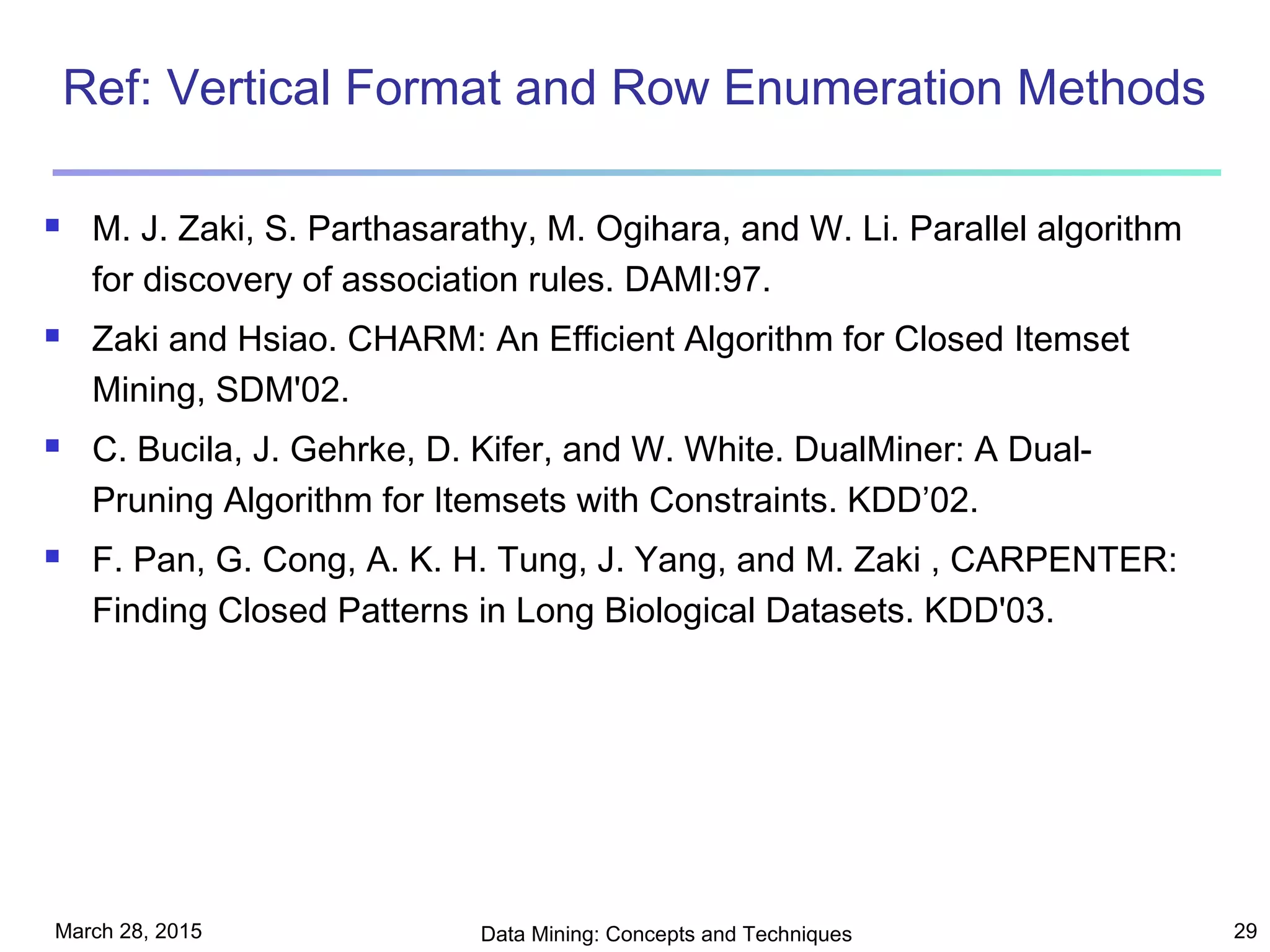 March 28, 2015 Data Mining: Concepts and Techniques 29
Ref: Vertical Format and Row Enumeration Methods
 M. J. Zaki, S. Parthasarathy, M. Ogihara, and W. Li. Parallel algorithm
for discovery of association rules. DAMI:97.
 Zaki and Hsiao. CHARM: An Efficient Algorithm for Closed Itemset
Mining, SDM'02.
 C. Bucila, J. Gehrke, D. Kifer, and W. White. DualMiner: A Dual-
Pruning Algorithm for Itemsets with Constraints. KDD’02.
 F. Pan, G. Cong, A. K. H. Tung, J. Yang, and M. Zaki , CARPENTER:
Finding Closed Patterns in Long Biological Datasets. KDD'03.
 