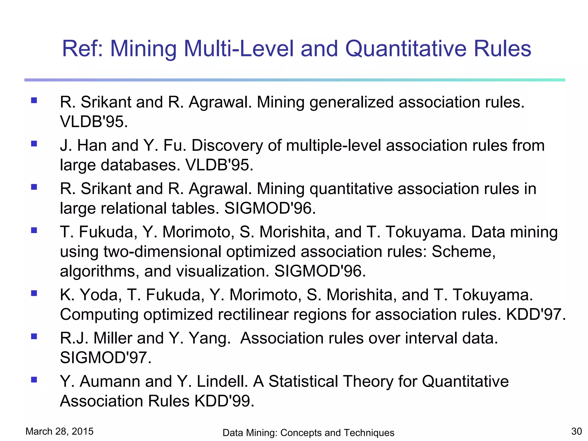 March 28, 2015 Data Mining: Concepts and Techniques 30
Ref: Mining Multi-Level and Quantitative Rules
 R. Srikant and R. Agrawal. Mining generalized association rules.
VLDB'95.
 J. Han and Y. Fu. Discovery of multiple-level association rules from
large databases. VLDB'95.
 R. Srikant and R. Agrawal. Mining quantitative association rules in
large relational tables. SIGMOD'96.
 T. Fukuda, Y. Morimoto, S. Morishita, and T. Tokuyama. Data mining
using two-dimensional optimized association rules: Scheme,
algorithms, and visualization. SIGMOD'96.
 K. Yoda, T. Fukuda, Y. Morimoto, S. Morishita, and T. Tokuyama.
Computing optimized rectilinear regions for association rules. KDD'97.
 R.J. Miller and Y. Yang. Association rules over interval data.
SIGMOD'97.
 Y. Aumann and Y. Lindell. A Statistical Theory for Quantitative
Association Rules KDD'99.
 