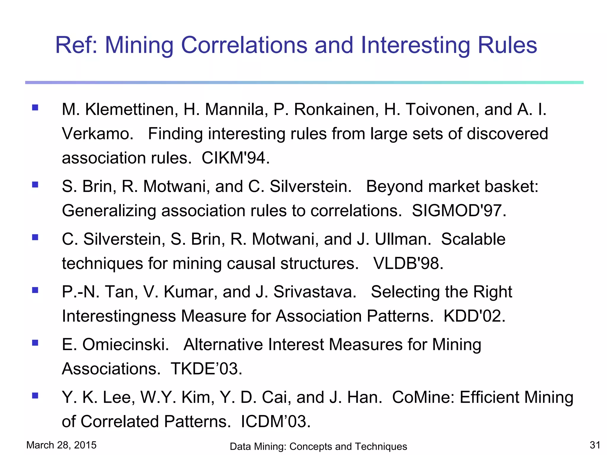 March 28, 2015 Data Mining: Concepts and Techniques 31
Ref: Mining Correlations and Interesting Rules
 M. Klemettinen, H. Mannila, P. Ronkainen, H. Toivonen, and A. I.
Verkamo. Finding interesting rules from large sets of discovered
association rules. CIKM'94.
 S. Brin, R. Motwani, and C. Silverstein. Beyond market basket:
Generalizing association rules to correlations. SIGMOD'97.
 C. Silverstein, S. Brin, R. Motwani, and J. Ullman. Scalable
techniques for mining causal structures. VLDB'98.
 P.-N. Tan, V. Kumar, and J. Srivastava. Selecting the Right
Interestingness Measure for Association Patterns. KDD'02.
 E. Omiecinski. Alternative Interest Measures for Mining
Associations. TKDE’03.
 Y. K. Lee, W.Y. Kim, Y. D. Cai, and J. Han. CoMine: Efficient Mining
of Correlated Patterns. ICDM’03.
 