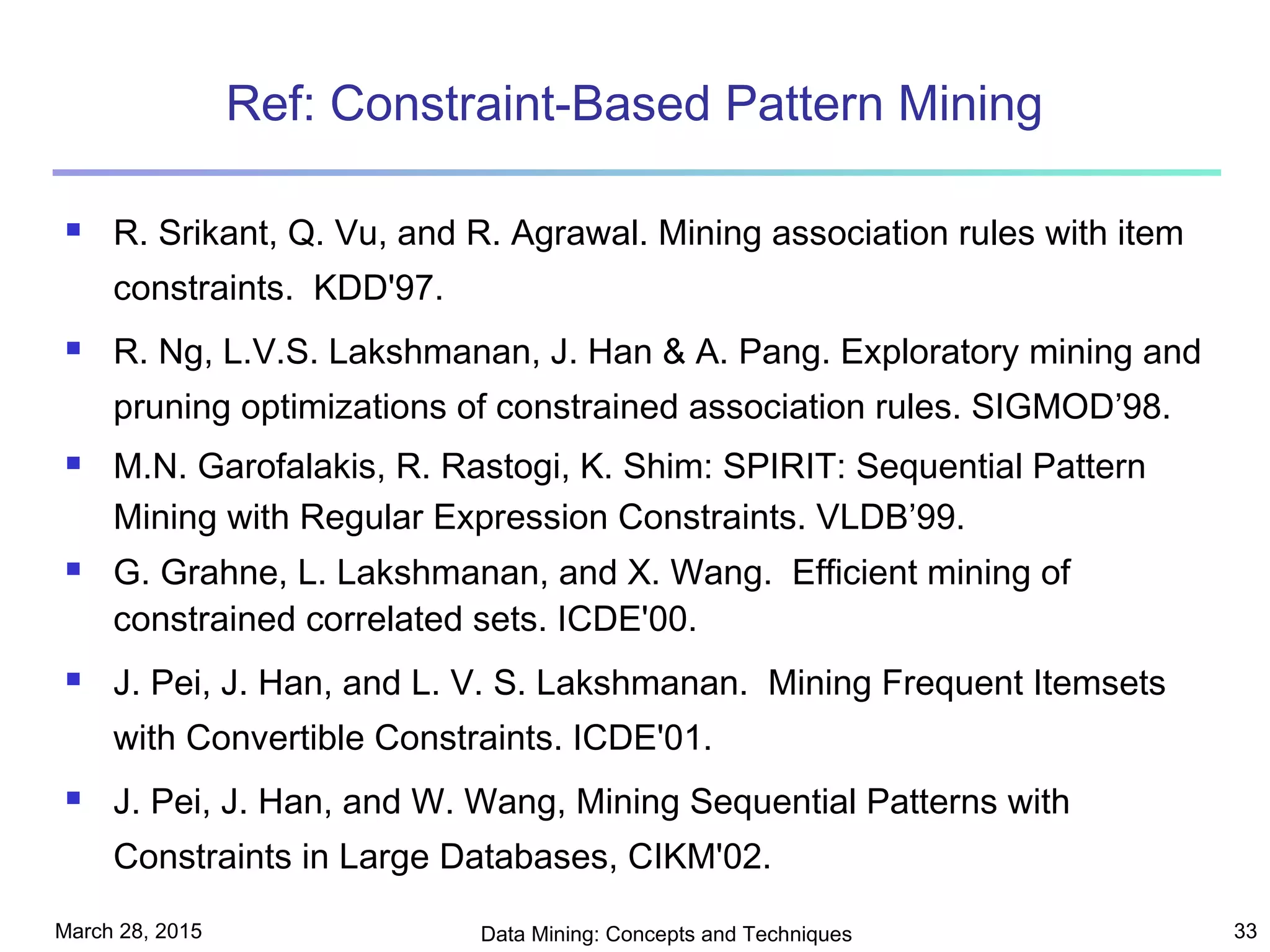 March 28, 2015 Data Mining: Concepts and Techniques 33
Ref: Constraint-Based Pattern Mining
 R. Srikant, Q. Vu, and R. Agrawal. Mining association rules with item
constraints. KDD'97.
 R. Ng, L.V.S. Lakshmanan, J. Han & A. Pang. Exploratory mining and
pruning optimizations of constrained association rules. SIGMOD’98.
 M.N. Garofalakis, R. Rastogi, K. Shim: SPIRIT: Sequential Pattern
Mining with Regular Expression Constraints. VLDB’99.
 G. Grahne, L. Lakshmanan, and X. Wang. Efficient mining of
constrained correlated sets. ICDE'00.
 J. Pei, J. Han, and L. V. S. Lakshmanan. Mining Frequent Itemsets
with Convertible Constraints. ICDE'01.
 J. Pei, J. Han, and W. Wang, Mining Sequential Patterns with
Constraints in Large Databases, CIKM'02.
 