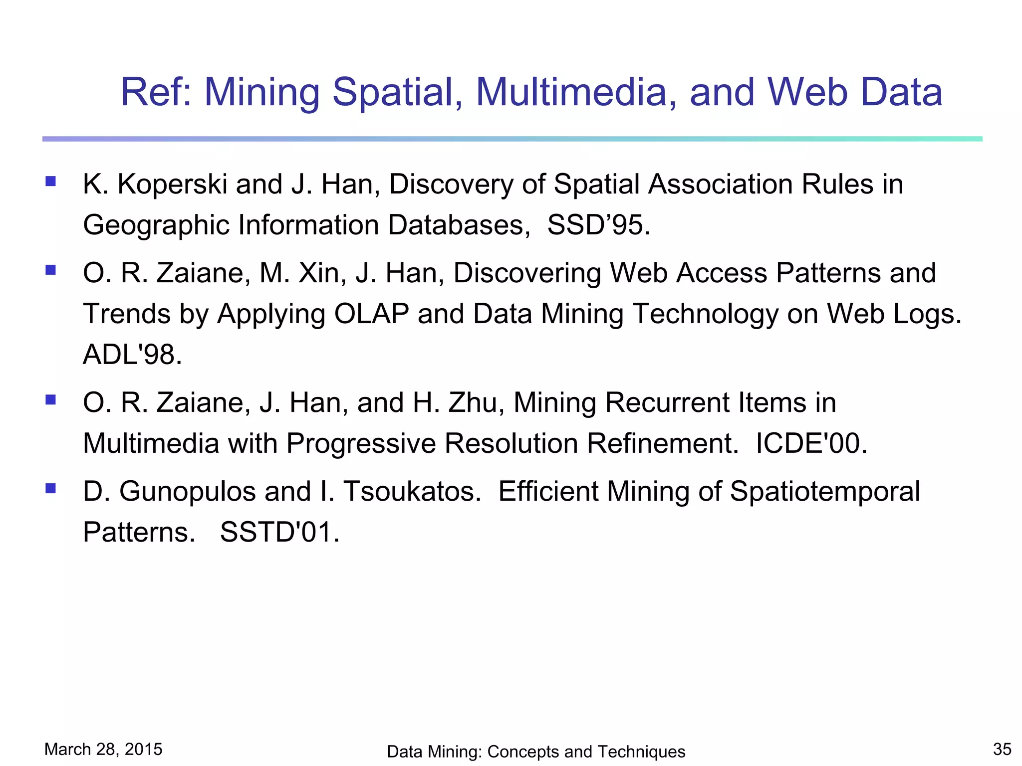 March 28, 2015 Data Mining: Concepts and Techniques 35
Ref: Mining Spatial, Multimedia, and Web Data
 K. Koperski and J. Han, Discovery of Spatial Association Rules in
Geographic Information Databases, SSD’95.
 O. R. Zaiane, M. Xin, J. Han, Discovering Web Access Patterns and
Trends by Applying OLAP and Data Mining Technology on Web Logs.
ADL'98.
 O. R. Zaiane, J. Han, and H. Zhu, Mining Recurrent Items in
Multimedia with Progressive Resolution Refinement. ICDE'00.
 D. Gunopulos and I. Tsoukatos. Efficient Mining of Spatiotemporal
Patterns. SSTD'01.
 