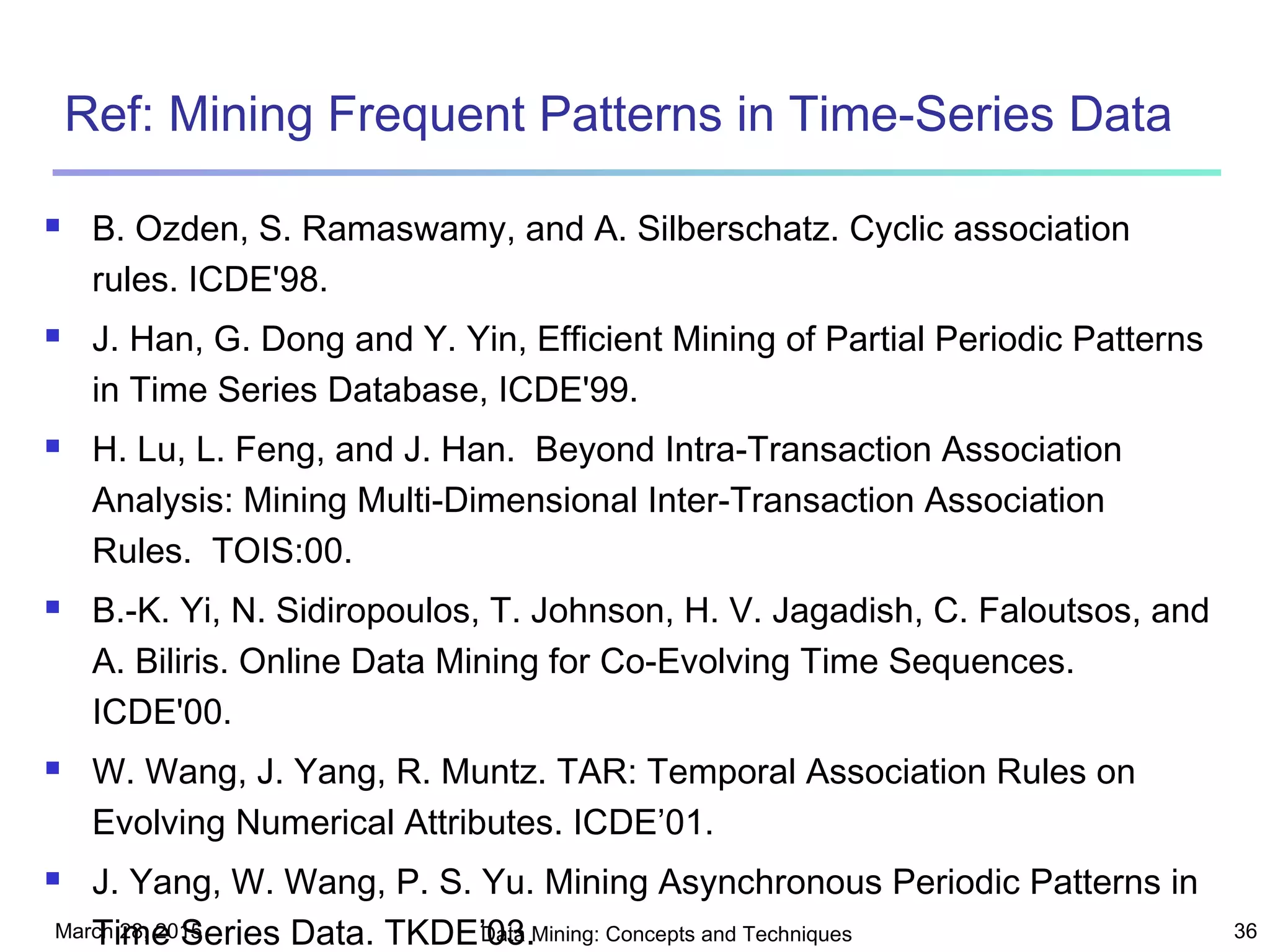 March 28, 2015 Data Mining: Concepts and Techniques 36
Ref: Mining Frequent Patterns in Time-Series Data
 B. Ozden, S. Ramaswamy, and A. Silberschatz. Cyclic association
rules. ICDE'98.
 J. Han, G. Dong and Y. Yin, Efficient Mining of Partial Periodic Patterns
in Time Series Database, ICDE'99.
 H. Lu, L. Feng, and J. Han. Beyond Intra-Transaction Association
Analysis: Mining Multi-Dimensional Inter-Transaction Association
Rules. TOIS:00.
 B.-K. Yi, N. Sidiropoulos, T. Johnson, H. V. Jagadish, C. Faloutsos, and
A. Biliris. Online Data Mining for Co-Evolving Time Sequences.
ICDE'00.
 W. Wang, J. Yang, R. Muntz. TAR: Temporal Association Rules on
Evolving Numerical Attributes. ICDE’01.
 J. Yang, W. Wang, P. S. Yu. Mining Asynchronous Periodic Patterns in
Time Series Data. TKDE’03.
 