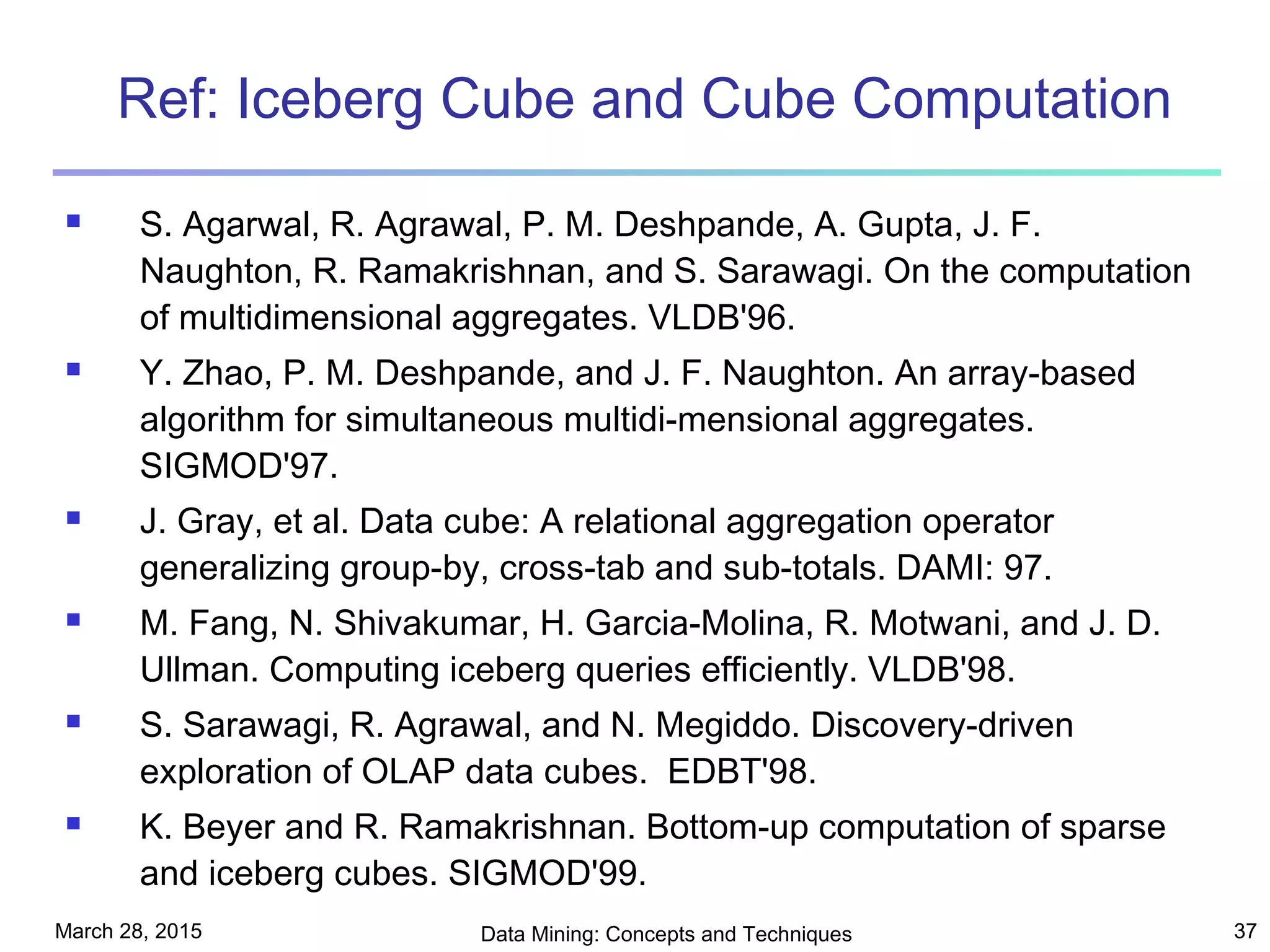 March 28, 2015 Data Mining: Concepts and Techniques 37
Ref: Iceberg Cube and Cube Computation
 S. Agarwal, R. Agrawal, P. M. Deshpande, A. Gupta, J. F.
Naughton, R. Ramakrishnan, and S. Sarawagi. On the computation
of multidimensional aggregates. VLDB'96.
 Y. Zhao, P. M. Deshpande, and J. F. Naughton. An array-based
algorithm for simultaneous multidi-mensional aggregates.
SIGMOD'97.
 J. Gray, et al. Data cube: A relational aggregation operator
generalizing group-by, cross-tab and sub-totals. DAMI: 97.
 M. Fang, N. Shivakumar, H. Garcia-Molina, R. Motwani, and J. D.
Ullman. Computing iceberg queries efficiently. VLDB'98.
 S. Sarawagi, R. Agrawal, and N. Megiddo. Discovery-driven
exploration of OLAP data cubes. EDBT'98.
 K. Beyer and R. Ramakrishnan. Bottom-up computation of sparse
and iceberg cubes. SIGMOD'99.
 