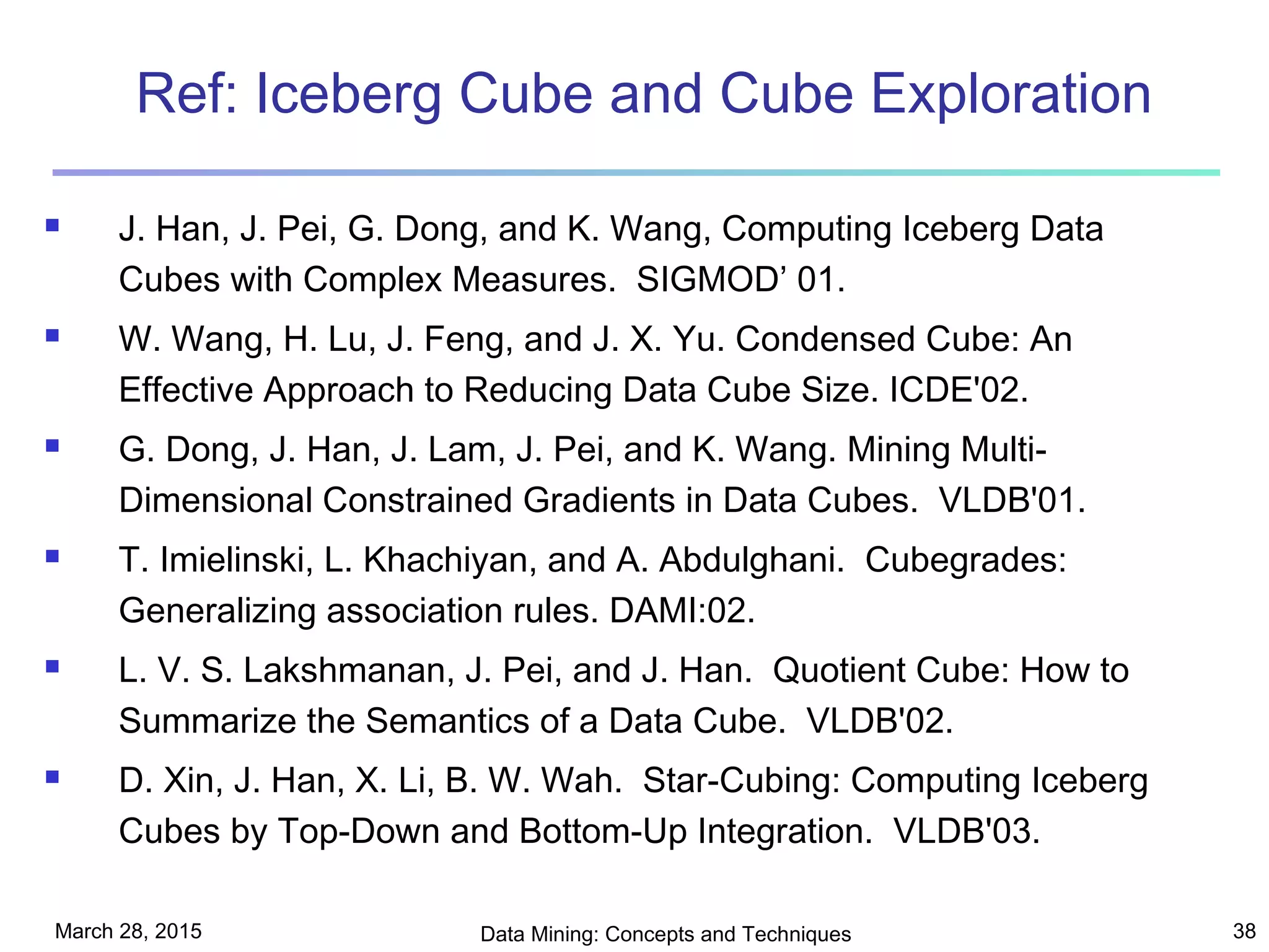 March 28, 2015 Data Mining: Concepts and Techniques 38
Ref: Iceberg Cube and Cube Exploration
 J. Han, J. Pei, G. Dong, and K. Wang, Computing Iceberg Data
Cubes with Complex Measures. SIGMOD’ 01.
 W. Wang, H. Lu, J. Feng, and J. X. Yu. Condensed Cube: An
Effective Approach to Reducing Data Cube Size. ICDE'02.
 G. Dong, J. Han, J. Lam, J. Pei, and K. Wang. Mining Multi-
Dimensional Constrained Gradients in Data Cubes. VLDB'01.
 T. Imielinski, L. Khachiyan, and A. Abdulghani. Cubegrades:
Generalizing association rules. DAMI:02.
 L. V. S. Lakshmanan, J. Pei, and J. Han. Quotient Cube: How to
Summarize the Semantics of a Data Cube. VLDB'02.
 D. Xin, J. Han, X. Li, B. W. Wah. Star-Cubing: Computing Iceberg
Cubes by Top-Down and Bottom-Up Integration. VLDB'03.
 