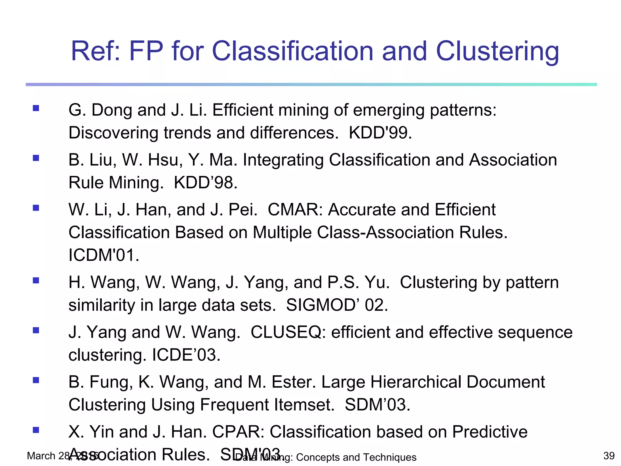 March 28, 2015 Data Mining: Concepts and Techniques 39
Ref: FP for Classification and Clustering
 G. Dong and J. Li. Efficient mining of emerging patterns:
Discovering trends and differences. KDD'99.
 B. Liu, W. Hsu, Y. Ma. Integrating Classification and Association
Rule Mining. KDD’98.
 W. Li, J. Han, and J. Pei. CMAR: Accurate and Efficient
Classification Based on Multiple Class-Association Rules.
ICDM'01.
 H. Wang, W. Wang, J. Yang, and P.S. Yu. Clustering by pattern
similarity in large data sets. SIGMOD’ 02.
 J. Yang and W. Wang. CLUSEQ: efficient and effective sequence
clustering. ICDE’03.
 B. Fung, K. Wang, and M. Ester. Large Hierarchical Document
Clustering Using Frequent Itemset. SDM’03.
 X. Yin and J. Han. CPAR: Classification based on Predictive
Association Rules. SDM'03.
 
