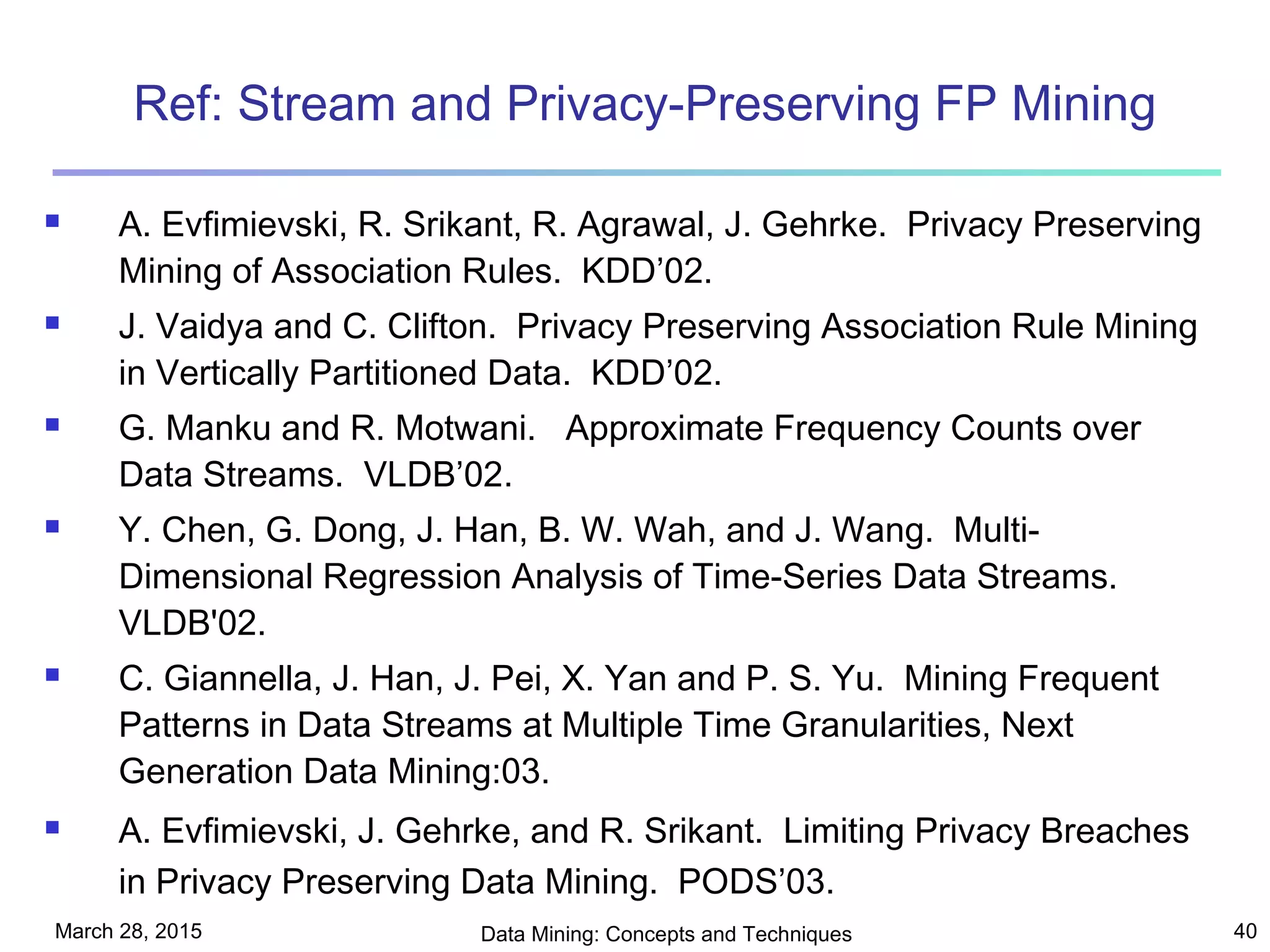 March 28, 2015 Data Mining: Concepts and Techniques 40
Ref: Stream and Privacy-Preserving FP Mining
 A. Evfimievski, R. Srikant, R. Agrawal, J. Gehrke. Privacy Preserving
Mining of Association Rules. KDD’02.
 J. Vaidya and C. Clifton. Privacy Preserving Association Rule Mining
in Vertically Partitioned Data. KDD’02.
 G. Manku and R. Motwani. Approximate Frequency Counts over
Data Streams. VLDB’02.
 Y. Chen, G. Dong, J. Han, B. W. Wah, and J. Wang. Multi-
Dimensional Regression Analysis of Time-Series Data Streams.
VLDB'02.
 C. Giannella, J. Han, J. Pei, X. Yan and P. S. Yu. Mining Frequent
Patterns in Data Streams at Multiple Time Granularities, Next
Generation Data Mining:03.
 A. Evfimievski, J. Gehrke, and R. Srikant. Limiting Privacy Breaches
in Privacy Preserving Data Mining. PODS’03.
 