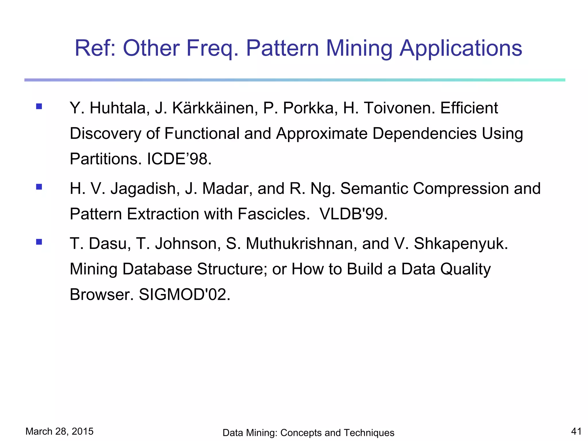 March 28, 2015 Data Mining: Concepts and Techniques 41
Ref: Other Freq. Pattern Mining Applications
 Y. Huhtala, J. Kärkkäinen, P. Porkka, H. Toivonen. Efficient
Discovery of Functional and Approximate Dependencies Using
Partitions. ICDE’98.
 H. V. Jagadish, J. Madar, and R. Ng. Semantic Compression and
Pattern Extraction with Fascicles. VLDB'99.
 T. Dasu, T. Johnson, S. Muthukrishnan, and V. Shkapenyuk.
Mining Database Structure; or How to Build a Data Quality
Browser. SIGMOD'02.
 
