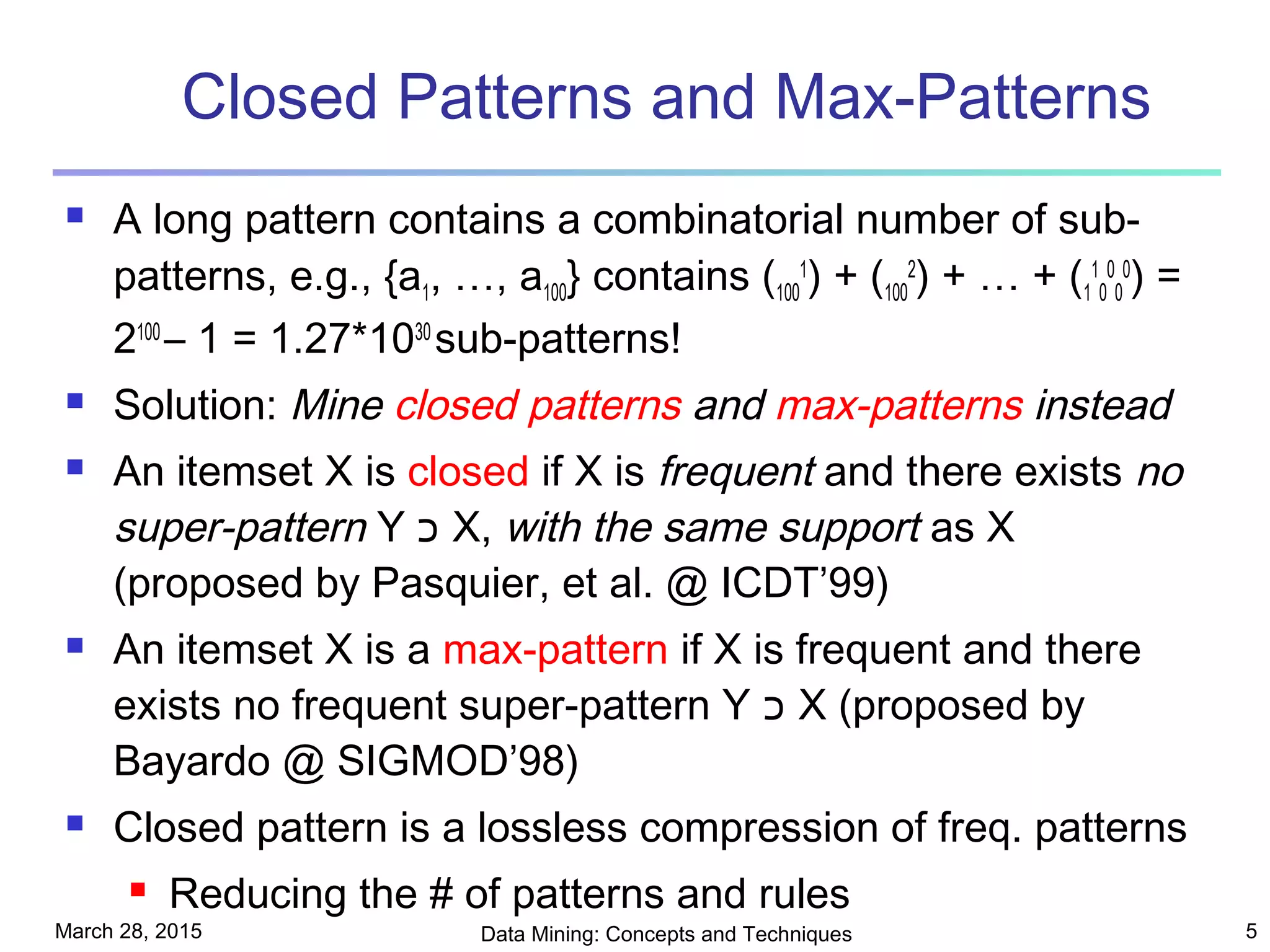 March 28, 2015 Data Mining: Concepts and Techniques 5
Closed Patterns and Max-Patterns
 A long pattern contains a combinatorial number of sub-
patterns, e.g., {a1, …, a100} contains (100
1
) + (100
2
) + … + (1
1
0
0
0
0
) =
2100
– 1 = 1.27*1030
sub-patterns!
 Solution: Mine closed patterns and max-patterns instead
 An itemset X is closed if X is frequent and there exists no
super-pattern Y ‫כ‬ X, with the same support as X
(proposed by Pasquier, et al. @ ICDT’99)
 An itemset X is a max-pattern if X is frequent and there
exists no frequent super-pattern Y ‫כ‬ X (proposed by
Bayardo @ SIGMOD’98)
 Closed pattern is a lossless compression of freq. patterns
 Reducing the # of patterns and rules
 