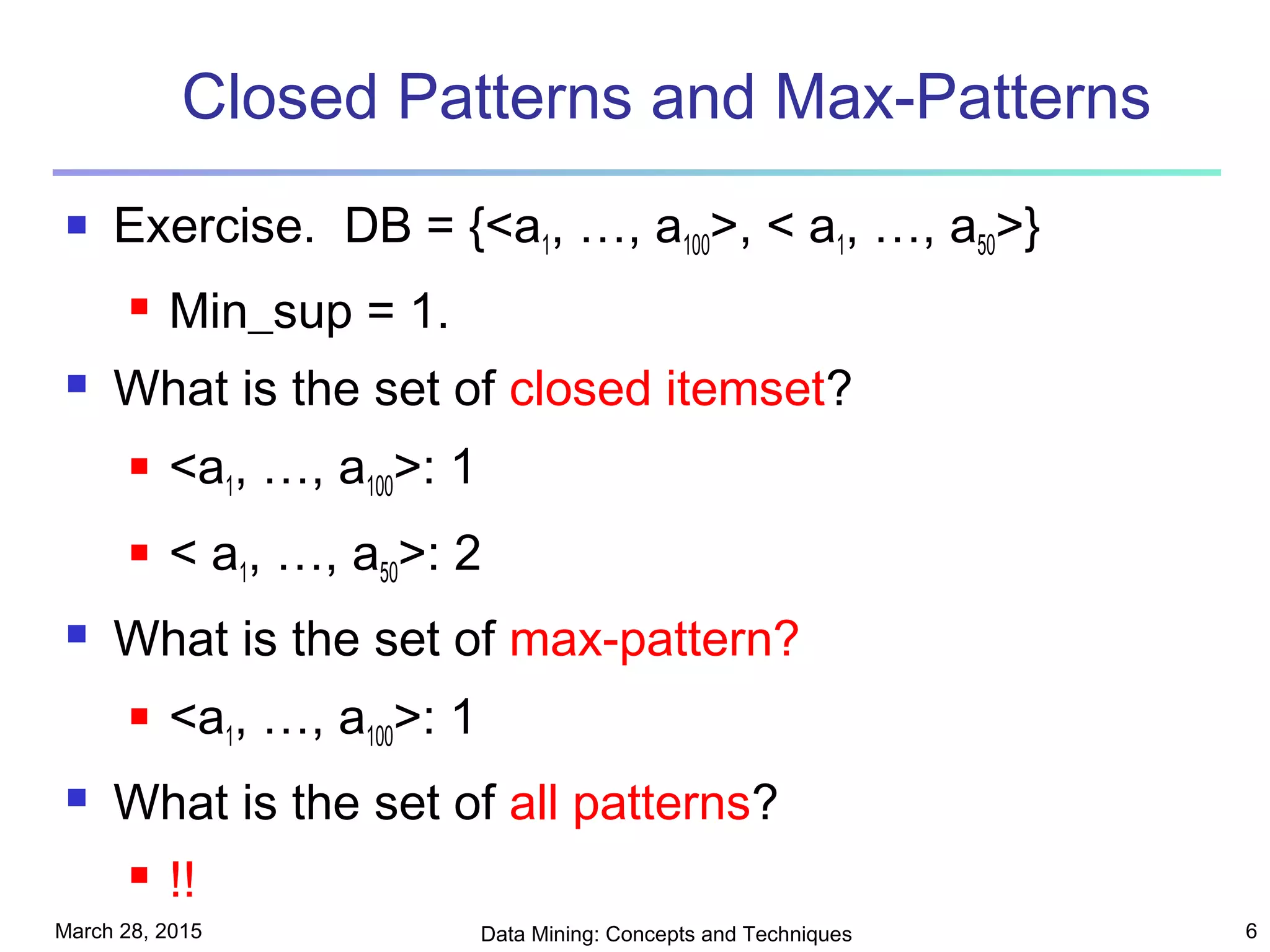 March 28, 2015 Data Mining: Concepts and Techniques 6
Closed Patterns and Max-Patterns
 Exercise. DB = {<a1, …, a100>, < a1, …, a50>}
 Min_sup = 1.
 What is the set of closed itemset?
 <a1, …, a100>: 1
 < a1, …, a50>: 2
 What is the set of max-pattern?
 <a1, …, a100>: 1
 What is the set of all patterns?
 !!
 