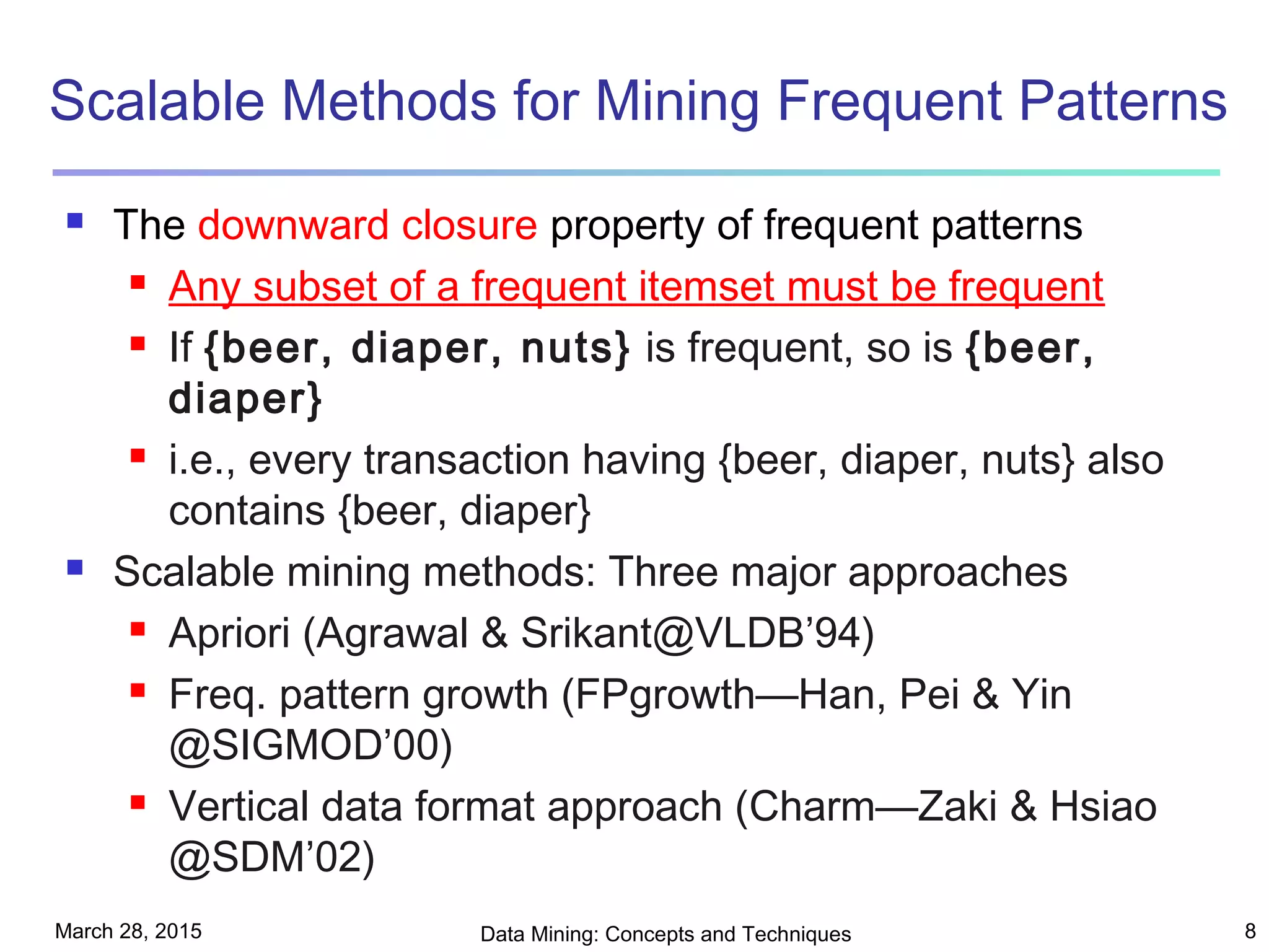 March 28, 2015 Data Mining: Concepts and Techniques 8
Scalable Methods for Mining Frequent Patterns
 The downward closure property of frequent patterns
 Any subset of a frequent itemset must be frequent
 If {beer, diaper, nuts} is frequent, so is {beer,
diaper}
 i.e., every transaction having {beer, diaper, nuts} also
contains {beer, diaper}
 Scalable mining methods: Three major approaches
 Apriori (Agrawal & Srikant@VLDB’94)
 Freq. pattern growth (FPgrowth—Han, Pei & Yin
@SIGMOD’00)
 Vertical data format approach (Charm—Zaki & Hsiao
@SDM’02)
 