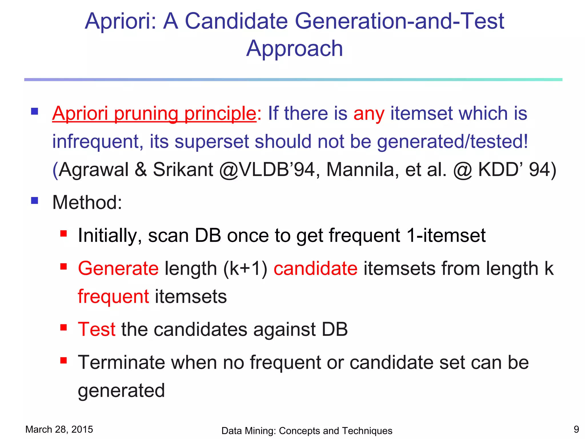 March 28, 2015 Data Mining: Concepts and Techniques 9
Apriori: A Candidate Generation-and-Test
Approach
 Apriori pruning principle: If there is any itemset which is
infrequent, its superset should not be generated/tested!
(Agrawal & Srikant @VLDB’94, Mannila, et al. @ KDD’ 94)
 Method:
 Initially, scan DB once to get frequent 1-itemset
 Generate length (k+1) candidate itemsets from length k
frequent itemsets
 Test the candidates against DB
 Terminate when no frequent or candidate set can be
generated
 