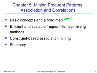 March 28, 2015 Data Mining: Concepts and Techniques 1
Chapter 5: Mining Frequent Patterns,
Association and Correlations
 Basic concepts and a road map
 Efficient and scalable frequent itemset mining
methods
 Constraint-based association mining
 Summary
 