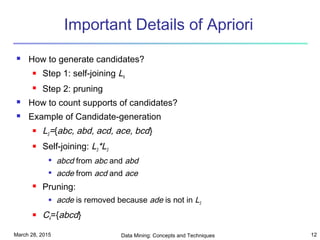March 28, 2015 Data Mining: Concepts and Techniques 12
Important Details of Apriori
 How to generate candidates?
 Step 1: self-joining Lk
 Step 2: pruning
 How to count supports of candidates?
 Example of Candidate-generation
 L3={abc, abd, acd, ace, bcd}
 Self-joining: L3*L3

abcd from abc and abd

acde from acd and ace
 Pruning:
 acde is removed because ade is not in L3
 C4={abcd}
 