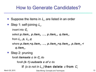 March 28, 2015 Data Mining: Concepts and Techniques 13
How to Generate Candidates?
 Suppose the items in Lk-1 are listed in an order
 Step 1: self-joining Lk-1
insert into Ck
select p.item1, p.item2, …, p.itemk-1, q.itemk-1
from Lk-1 p, Lk-1 q
where p.item1=q.item1, …, p.itemk-2=q.itemk-2, p.itemk-1 <
q.itemk-1
 Step 2: pruning
forall itemsets c in Ck do
forall (k-1)-subsets s of c do
if (s is not in Lk-1) then delete c from Ck
 