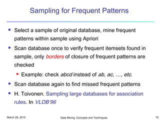 March 28, 2015 Data Mining: Concepts and Techniques 15
Sampling for Frequent Patterns
 Select a sample of original database, mine frequent
patterns within sample using Apriori
 Scan database once to verify frequent itemsets found in
sample, only borders of closure of frequent patterns are
checked
 Example: check abcd instead of ab, ac, …, etc.
 Scan database again to find missed frequent patterns
 H. Toivonen. Sampling large databases for association
rules. In VLDB’96
 
