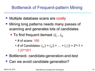 March 28, 2015 Data Mining: Concepts and Techniques 16
Bottleneck of Frequent-pattern Mining
 Multiple database scans are costly
 Mining long patterns needs many passes of
scanning and generates lots of candidates
 To find frequent itemset i1i2…i100

# of scans: 100
 # of Candidates: (100
1
) + (100
2
) + … + (1
1
0
0
0
0
) = 2100
-1 =
1.27*1030
!
 Bottleneck: candidate-generation-and-test
 Can we avoid candidate generation?
 