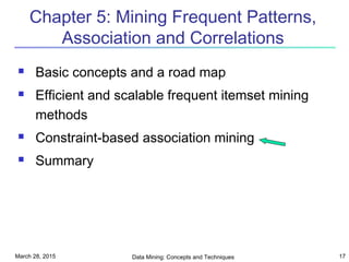 March 28, 2015 Data Mining: Concepts and Techniques 17
Chapter 5: Mining Frequent Patterns,
Association and Correlations
 Basic concepts and a road map
 Efficient and scalable frequent itemset mining
methods
 Constraint-based association mining
 Summary
 