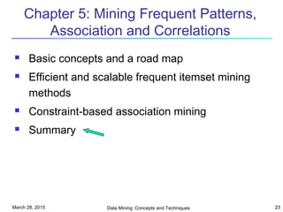 March 28, 2015 Data Mining: Concepts and Techniques 23
Chapter 5: Mining Frequent Patterns,
Association and Correlations
 Basic concepts and a road map
 Efficient and scalable frequent itemset mining
methods
 Constraint-based association mining
 Summary
 
