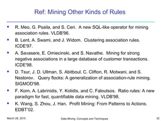 March 28, 2015 Data Mining: Concepts and Techniques 32
Ref: Mining Other Kinds of Rules
 R. Meo, G. Psaila, and S. Ceri. A new SQL-like operator for mining
association rules. VLDB'96.
 B. Lent, A. Swami, and J. Widom. Clustering association rules.
ICDE'97.
 A. Savasere, E. Omiecinski, and S. Navathe. Mining for strong
negative associations in a large database of customer transactions.
ICDE'98.
 D. Tsur, J. D. Ullman, S. Abitboul, C. Clifton, R. Motwani, and S.
Nestorov. Query flocks: A generalization of association-rule mining.
SIGMOD'98.
 F. Korn, A. Labrinidis, Y. Kotidis, and C. Faloutsos. Ratio rules: A new
paradigm for fast, quantifiable data mining. VLDB'98.
 K. Wang, S. Zhou, J. Han. Profit Mining: From Patterns to Actions.
EDBT’02.
 