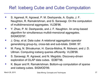 March 28, 2015 Data Mining: Concepts and Techniques 37
Ref: Iceberg Cube and Cube Computation
 S. Agarwal, R. Agrawal, P. M. Deshpande, A. Gupta, J. F.
Naughton, R. Ramakrishnan, and S. Sarawagi. On the computation
of multidimensional aggregates. VLDB'96.
 Y. Zhao, P. M. Deshpande, and J. F. Naughton. An array-based
algorithm for simultaneous multidi-mensional aggregates.
SIGMOD'97.
 J. Gray, et al. Data cube: A relational aggregation operator
generalizing group-by, cross-tab and sub-totals. DAMI: 97.
 M. Fang, N. Shivakumar, H. Garcia-Molina, R. Motwani, and J. D.
Ullman. Computing iceberg queries efficiently. VLDB'98.
 S. Sarawagi, R. Agrawal, and N. Megiddo. Discovery-driven
exploration of OLAP data cubes. EDBT'98.
 K. Beyer and R. Ramakrishnan. Bottom-up computation of sparse
and iceberg cubes. SIGMOD'99.
 