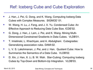 March 28, 2015 Data Mining: Concepts and Techniques 38
Ref: Iceberg Cube and Cube Exploration
 J. Han, J. Pei, G. Dong, and K. Wang, Computing Iceberg Data
Cubes with Complex Measures. SIGMOD’ 01.
 W. Wang, H. Lu, J. Feng, and J. X. Yu. Condensed Cube: An
Effective Approach to Reducing Data Cube Size. ICDE'02.
 G. Dong, J. Han, J. Lam, J. Pei, and K. Wang. Mining Multi-
Dimensional Constrained Gradients in Data Cubes. VLDB'01.
 T. Imielinski, L. Khachiyan, and A. Abdulghani. Cubegrades:
Generalizing association rules. DAMI:02.
 L. V. S. Lakshmanan, J. Pei, and J. Han. Quotient Cube: How to
Summarize the Semantics of a Data Cube. VLDB'02.
 D. Xin, J. Han, X. Li, B. W. Wah. Star-Cubing: Computing Iceberg
Cubes by Top-Down and Bottom-Up Integration. VLDB'03.
 