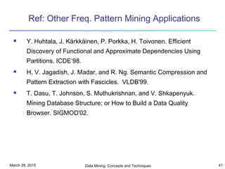 March 28, 2015 Data Mining: Concepts and Techniques 41
Ref: Other Freq. Pattern Mining Applications
 Y. Huhtala, J. Kärkkäinen, P. Porkka, H. Toivonen. Efficient
Discovery of Functional and Approximate Dependencies Using
Partitions. ICDE’98.
 H. V. Jagadish, J. Madar, and R. Ng. Semantic Compression and
Pattern Extraction with Fascicles. VLDB'99.
 T. Dasu, T. Johnson, S. Muthukrishnan, and V. Shkapenyuk.
Mining Database Structure; or How to Build a Data Quality
Browser. SIGMOD'02.
 