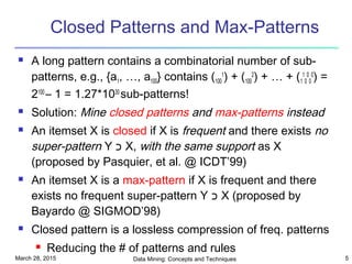 March 28, 2015 Data Mining: Concepts and Techniques 5
Closed Patterns and Max-Patterns
 A long pattern contains a combinatorial number of sub-
patterns, e.g., {a1, …, a100} contains (100
1
) + (100
2
) + … + (1
1
0
0
0
0
) =
2100
– 1 = 1.27*1030
sub-patterns!
 Solution: Mine closed patterns and max-patterns instead
 An itemset X is closed if X is frequent and there exists no
super-pattern Y ‫כ‬ X, with the same support as X
(proposed by Pasquier, et al. @ ICDT’99)
 An itemset X is a max-pattern if X is frequent and there
exists no frequent super-pattern Y ‫כ‬ X (proposed by
Bayardo @ SIGMOD’98)
 Closed pattern is a lossless compression of freq. patterns
 Reducing the # of patterns and rules
 