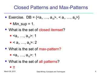 March 28, 2015 Data Mining: Concepts and Techniques 6
Closed Patterns and Max-Patterns
 Exercise. DB = {<a1, …, a100>, < a1, …, a50>}
 Min_sup = 1.
 What is the set of closed itemset?
 <a1, …, a100>: 1
 < a1, …, a50>: 2
 What is the set of max-pattern?
 <a1, …, a100>: 1
 What is the set of all patterns?
 !!
 